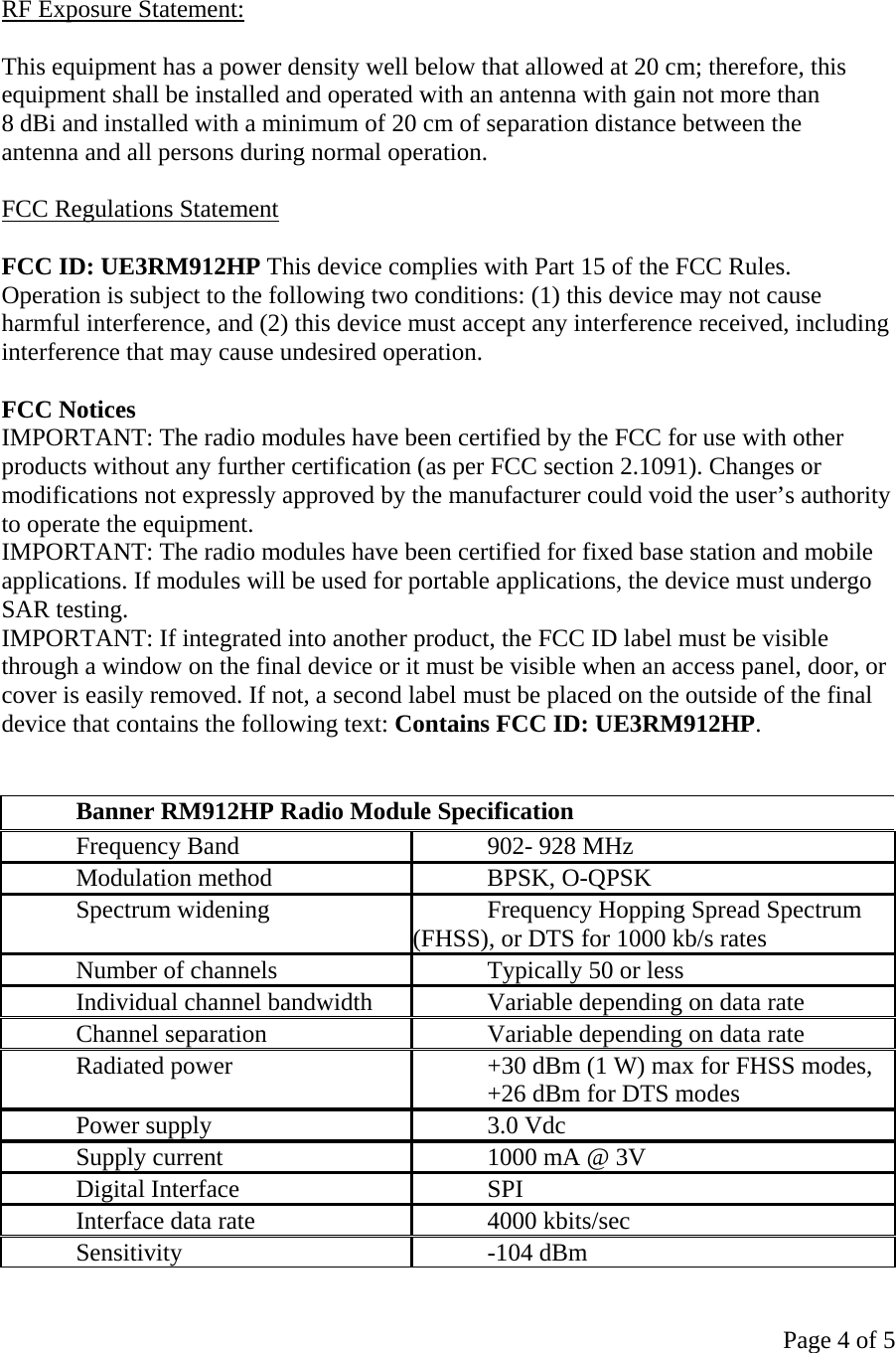 Page 4 of 5   RF Exposure Statement:  This equipment has a power density well below that allowed at 20 cm; therefore, this equipment shall be installed and operated with an antenna with gain not more than 8 dBi and installed with a minimum of 20 cm of separation distance between the antenna and all persons during normal operation.  FCC Regulations Statement  FCC ID: UE3RM912HP This device complies with Part 15 of the FCC Rules. Operation is subject to the following two conditions: (1) this device may not cause harmful interference, and (2) this device must accept any interference received, including interference that may cause undesired operation.  FCC Notices IMPORTANT: The radio modules have been certified by the FCC for use with other products without any further certification (as per FCC section 2.1091). Changes or modifications not expressly approved by the manufacturer could void the user’s authority to operate the equipment. IMPORTANT: The radio modules have been certified for fixed base station and mobile applications. If modules will be used for portable applications, the device must undergo SAR testing. IMPORTANT: If integrated into another product, the FCC ID label must be visible through a window on the final device or it must be visible when an access panel, door, or cover is easily removed. If not, a second label must be placed on the outside of the final device that contains the following text: Contains FCC ID: UE3RM912HP.   Banner RM912HP Radio Module Specification Frequency Band  902- 928 MHz Modulation method  BPSK, O-QPSK Spectrum widening  Frequency Hopping Spread Spectrum (FHSS), or DTS for 1000 kb/s rates Number of channels  Typically 50 or less Individual channel bandwidth  Variable depending on data rate Channel separation  Variable depending on data rate Radiated power  +30 dBm (1 W) max for FHSS modes,  +26 dBm for DTS modes Power supply  3.0 Vdc   Supply current  1000 mA @ 3V  Digital Interface  SPI Interface data rate  4000 kbits/sec Sensitivity -104 dBm 