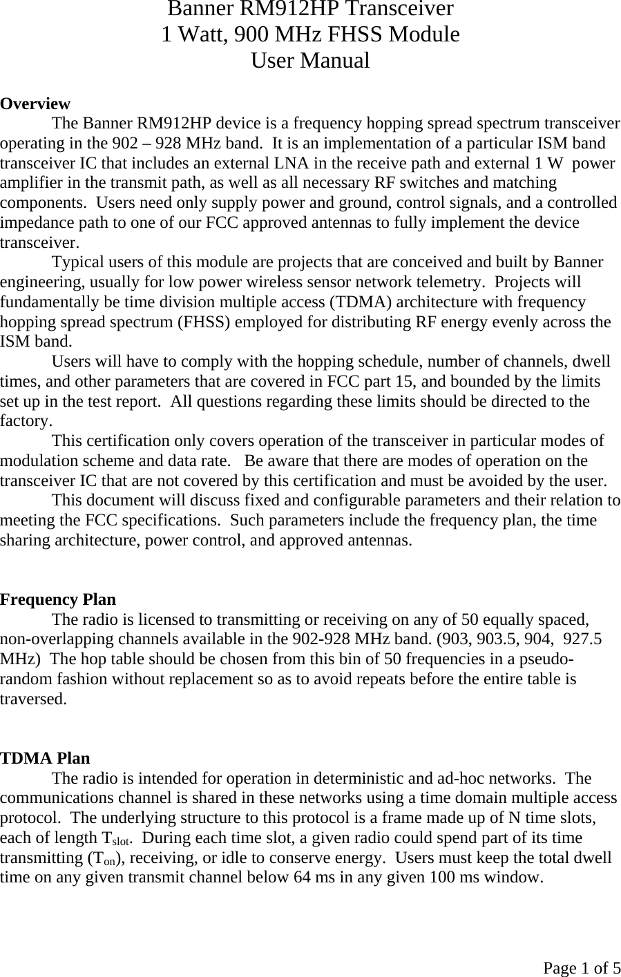 Page 1 of 5 Banner RM912HP Transceiver 1 Watt, 900 MHz FHSS Module User Manual  Overview The Banner RM912HP device is a frequency hopping spread spectrum transceiver operating in the 902 – 928 MHz band.  It is an implementation of a particular ISM band transceiver IC that includes an external LNA in the receive path and external 1 W  power amplifier in the transmit path, as well as all necessary RF switches and matching components.  Users need only supply power and ground, control signals, and a controlled impedance path to one of our FCC approved antennas to fully implement the device transceiver.   Typical users of this module are projects that are conceived and built by Banner engineering, usually for low power wireless sensor network telemetry.  Projects will fundamentally be time division multiple access (TDMA) architecture with frequency hopping spread spectrum (FHSS) employed for distributing RF energy evenly across the ISM band. Users will have to comply with the hopping schedule, number of channels, dwell times, and other parameters that are covered in FCC part 15, and bounded by the limits set up in the test report.  All questions regarding these limits should be directed to the factory. This certification only covers operation of the transceiver in particular modes of modulation scheme and data rate.   Be aware that there are modes of operation on the transceiver IC that are not covered by this certification and must be avoided by the user. This document will discuss fixed and configurable parameters and their relation to meeting the FCC specifications.  Such parameters include the frequency plan, the time sharing architecture, power control, and approved antennas.   Frequency Plan The radio is licensed to transmitting or receiving on any of 50 equally spaced, non-overlapping channels available in the 902-928 MHz band. (903, 903.5, 904,  927.5 MHz)  The hop table should be chosen from this bin of 50 frequencies in a pseudo-random fashion without replacement so as to avoid repeats before the entire table is traversed.     TDMA Plan The radio is intended for operation in deterministic and ad-hoc networks.  The communications channel is shared in these networks using a time domain multiple access protocol.  The underlying structure to this protocol is a frame made up of N time slots, each of length Tslot.  During each time slot, a given radio could spend part of its time transmitting (Ton), receiving, or idle to conserve energy.  Users must keep the total dwell time on any given transmit channel below 64 ms in any given 100 ms window.  