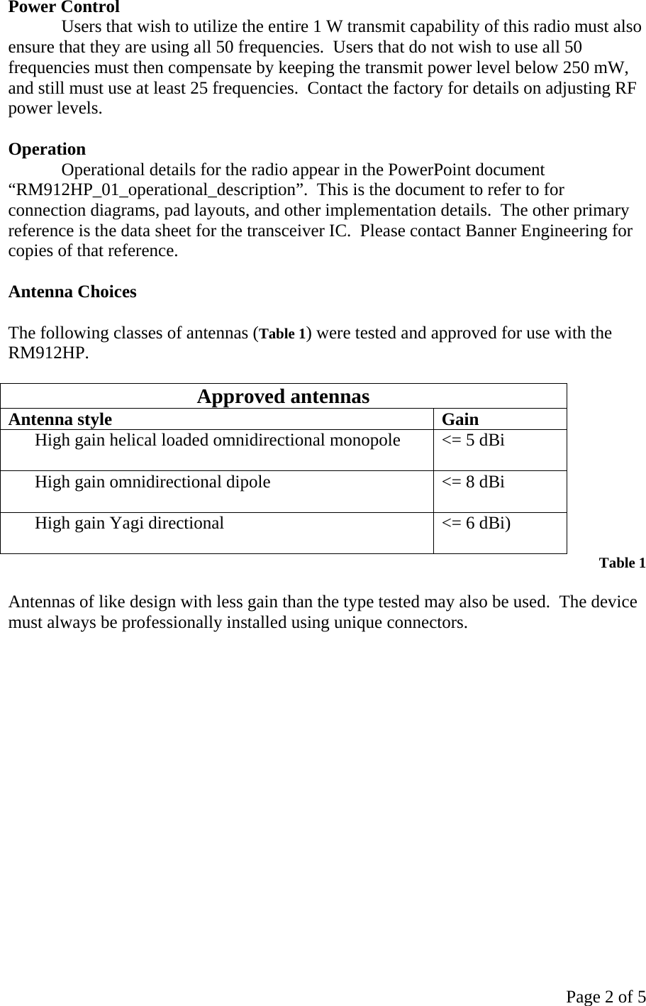 Page 2 of 5 Power Control Users that wish to utilize the entire 1 W transmit capability of this radio must also ensure that they are using all 50 frequencies.  Users that do not wish to use all 50 frequencies must then compensate by keeping the transmit power level below 250 mW, and still must use at least 25 frequencies.  Contact the factory for details on adjusting RF power levels.  Operation Operational details for the radio appear in the PowerPoint document “RM912HP_01_operational_description”.  This is the document to refer to for connection diagrams, pad layouts, and other implementation details.  The other primary reference is the data sheet for the transceiver IC.  Please contact Banner Engineering for copies of that reference.    Antenna Choices  The following classes of antennas (Table 1) were tested and approved for use with the RM912HP.  Approved antennas Antenna style  Gain High gain helical loaded omnidirectional monopole   &lt;= 5 dBi High gain omnidirectional dipole   &lt;= 8 dBi High gain Yagi directional   &lt;= 6 dBi)  Table 1  Antennas of like design with less gain than the type tested may also be used.  The device must always be professionally installed using unique connectors.      