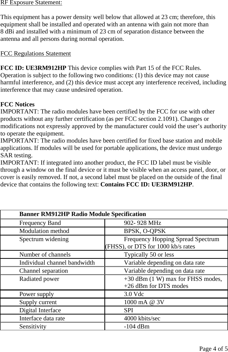 Page 4 of 5  RF Exposure Statement:  This equipment has a power density well below that allowed at 23 cm; therefore, this equipment shall be installed and operated with an antenna with gain not more than 8 dBi and installed with a minimum of 23 cm of separation distance between the antenna and all persons during normal operation.  FCC Regulations Statement  FCC ID: UE3RM912HP This device complies with Part 15 of the FCC Rules. Operation is subject to the following two conditions: (1) this device may not cause harmful interference, and (2) this device must accept any interference received, including interference that may cause undesired operation.  FCC Notices IMPORTANT: The radio modules have been certified by the FCC for use with other products without any further certification (as per FCC section 2.1091). Changes or modifications not expressly approved by the manufacturer could void the user’s authority to operate the equipment. IMPORTANT: The radio modules have been certified for fixed base station and mobile applications. If modules will be used for portable applications, the device must undergo SAR testing. IMPORTANT: If integrated into another product, the FCC ID label must be visible through a window on the final device or it must be visible when an access panel, door, or cover is easily removed. If not, a second label must be placed on the outside of the final device that contains the following text: Contains FCC ID: UE3RM912HP.    Banner RM912HP Radio Module Specification Frequency Band  902- 928 MHz Modulation method  BPSK, O-QPSK Spectrum widening  Frequency Hopping Spread Spectrum (FHSS), or DTS for 1000 kb/s rates Number of channels  Typically 50 or less Individual channel bandwidth  Variable depending on data rate Channel separation  Variable depending on data rate Radiated power  +30 dBm (1 W) max for FHSS modes,  +26 dBm for DTS modes Power supply  3.0 Vdc   Supply current  1000 mA @ 3V  Digital Interface  SPI Interface data rate  4000 kbits/sec Sensitivity -104 dBm 