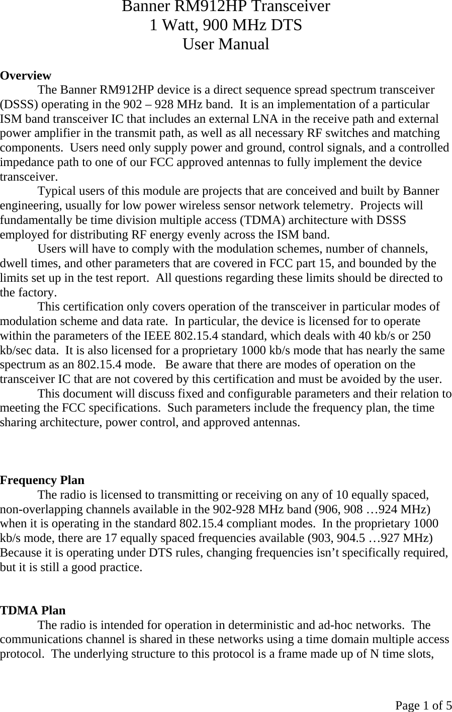 Page 1 of 5 Banner RM912HP Transceiver 1 Watt, 900 MHz DTS User Manual  Overview The Banner RM912HP device is a direct sequence spread spectrum transceiver (DSSS) operating in the 902 – 928 MHz band.  It is an implementation of a particular ISM band transceiver IC that includes an external LNA in the receive path and external power amplifier in the transmit path, as well as all necessary RF switches and matching components.  Users need only supply power and ground, control signals, and a controlled impedance path to one of our FCC approved antennas to fully implement the device transceiver.   Typical users of this module are projects that are conceived and built by Banner engineering, usually for low power wireless sensor network telemetry.  Projects will fundamentally be time division multiple access (TDMA) architecture with DSSS employed for distributing RF energy evenly across the ISM band. Users will have to comply with the modulation schemes, number of channels, dwell times, and other parameters that are covered in FCC part 15, and bounded by the limits set up in the test report.  All questions regarding these limits should be directed to the factory. This certification only covers operation of the transceiver in particular modes of modulation scheme and data rate.  In particular, the device is licensed for to operate within the parameters of the IEEE 802.15.4 standard, which deals with 40 kb/s or 250 kb/sec data.  It is also licensed for a proprietary 1000 kb/s mode that has nearly the same spectrum as an 802.15.4 mode.   Be aware that there are modes of operation on the transceiver IC that are not covered by this certification and must be avoided by the user. This document will discuss fixed and configurable parameters and their relation to meeting the FCC specifications.  Such parameters include the frequency plan, the time sharing architecture, power control, and approved antennas.      Frequency Plan The radio is licensed to transmitting or receiving on any of 10 equally spaced, non-overlapping channels available in the 902-928 MHz band (906, 908 …924 MHz) when it is operating in the standard 802.15.4 compliant modes.  In the proprietary 1000 kb/s mode, there are 17 equally spaced frequencies available (903, 904.5 …927 MHz) Because it is operating under DTS rules, changing frequencies isn’t specifically required, but it is still a good practice.      TDMA Plan The radio is intended for operation in deterministic and ad-hoc networks.  The communications channel is shared in these networks using a time domain multiple access protocol.  The underlying structure to this protocol is a frame made up of N time slots, 