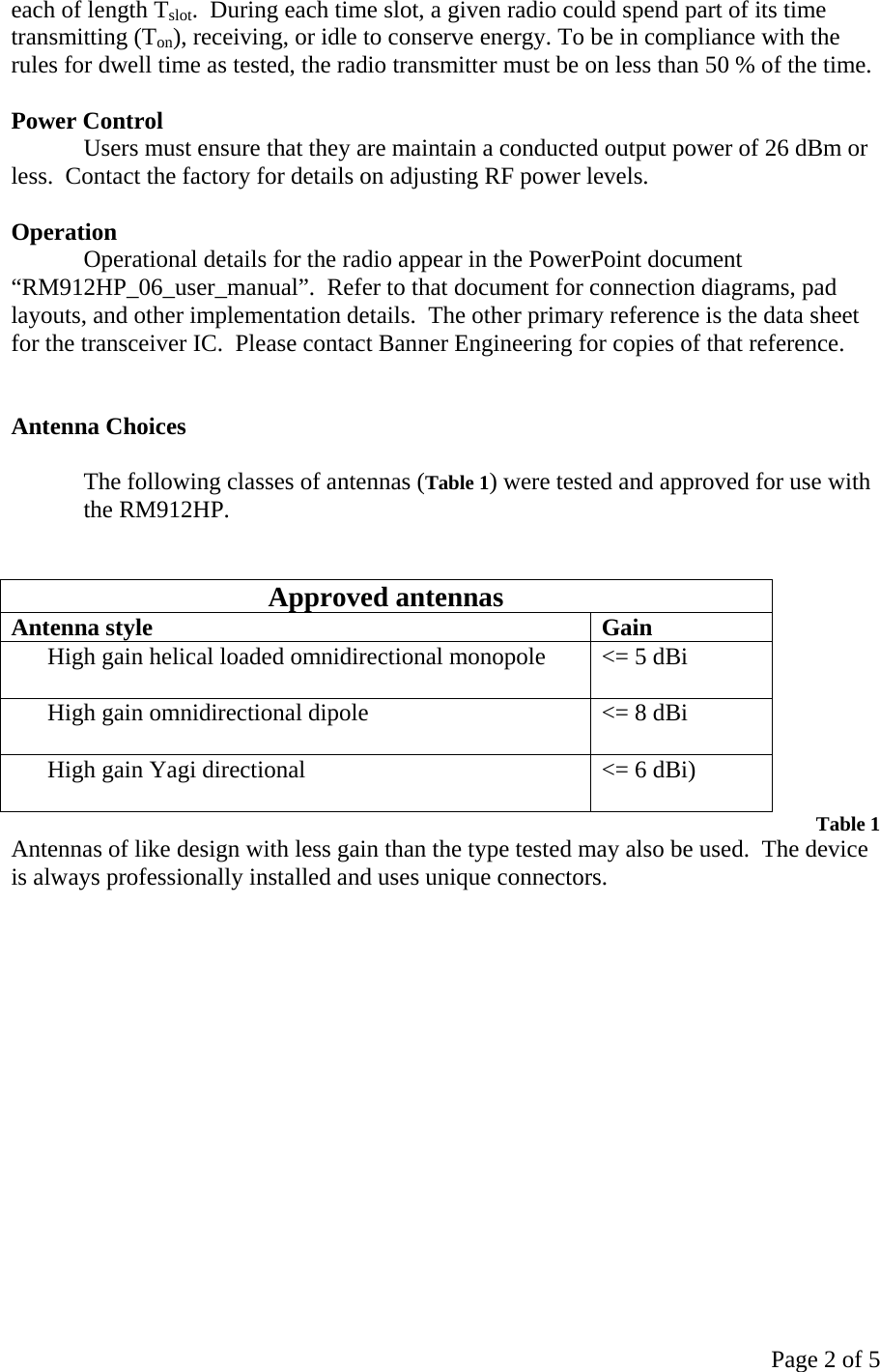 Page 2 of 5 each of length Tslot.  During each time slot, a given radio could spend part of its time transmitting (Ton), receiving, or idle to conserve energy. To be in compliance with the rules for dwell time as tested, the radio transmitter must be on less than 50 % of the time.  Power Control Users must ensure that they are maintain a conducted output power of 26 dBm or less.  Contact the factory for details on adjusting RF power levels.  Operation Operational details for the radio appear in the PowerPoint document “RM912HP_06_user_manual”.  Refer to that document for connection diagrams, pad layouts, and other implementation details.  The other primary reference is the data sheet for the transceiver IC.  Please contact Banner Engineering for copies of that reference.     Antenna Choices  The following classes of antennas (Table 1) were tested and approved for use with the RM912HP.   Approved antennas Antenna style  Gain High gain helical loaded omnidirectional monopole   &lt;= 5 dBi High gain omnidirectional dipole   &lt;= 8 dBi High gain Yagi directional   &lt;= 6 dBi)  Table 1 Antennas of like design with less gain than the type tested may also be used.  The device is always professionally installed and uses unique connectors.    