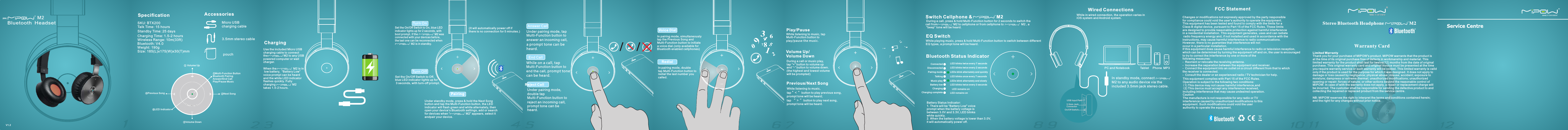 0751283496//2345678 9 10 11 12[EN]1  Bluetooth  HeadsetBluetono Ith -.LineMicro USB charging cable3.5mm stereo cable pouchAccessoriesSpecificationSKU: BTX200Talk Time: 15 hoursStandby Time: 25 daysCharging Time: 1.5-2 hoursWireless Range: 10m(33ft)Bluetooth: V4.0Weight: 190gSize: 185(L)x175(W)x30(T)mm②Next Song⑤Multi-Function ButtonBluetooth PairingAnswer/End CallPlay/Pause Music① Volume Up ④Previous Song⑥LED Indicator③Volume Down  Charging  Turn OnSet the On/Off Switch to On, blue LED indicator lights up for 2 seconds, with boot prompt. If the                       M2 was connected with your devices before,the last one can be reconnected when                      M2 is in standby.     Turn Off Set the On/Off Switch to Off, blue LED indicator lights up for 3 seconds, with turn-off prompt. Pairing(It will automatically power off if there is no connection for 5 minutes.)Answer CallUnder pairing mode, tap Multi-Function button to answer an incoming call, a prompt tone can be heard.  End CallWhile on a call, tap Multi-Function button to end the call, prompt tone can be heard. Under pairing mode, double tap Multi-Function button to reject an incoming call, prompt tone can be heard. Reject Call In pairing mode, double tap Multi-Function button to redial the last number you called.In pairing mode, simultaneously tap the Previous Song and Multi-Function button to initiate a voice dial.(only available for Bluetooth enabled cellphones) Voice Dial Redial  Play/Pause Previous/  Next SongWhile listening to music, tap Multi-Function button to play/pause the music.  Volume Up/Volume DownSwitch Cellphone &amp;                   M2  During a call, press &amp; hold Multi-Function button for 2 seconds to switch the call from                    M2 to cellphone or from cellphone to                      M2 , a “beep” tone will be heard. EQ Switch While playing music, press &amp; hold Multi-Function button to switch between different EQ types, a prompt tone will be heard.  Bluetooth Status Indicator Connected          Disconnected                  LED blinks once every 7 seconds Battery lowLED blinks twice every 7 secondsLED blinks twice every 2 secondsPairing mode LEDs blink alternately and quicklyTalking Music play LEDs blink alternately and slowly LED blinks twice every 3 secondsCharging LED remains onCharging complete LED remains onBattery Status Indicator:1. There will be “Battery Low” voice prompt when the battery voltage is between 3.0V and 3.3V, LED blinks white quickly. 2. When the battery voltage is lower than 3.0V, it will automatically power off.  MP3PhoneTablet PC and NotebookUSB Input Port3.5mm Jack ConnectorOn/Off Sw itc hon off DCWired Connections In standby mode, connect M2 to any audio device via the included 3.5mm jack stereo cable. While in wired connection, the operation varies in iOS system and Android system. FCC Statement Changes or modifications not expressly approved by the party responsible for compliance could void the user&apos;s authority to operate the equipment.This equipment has been tested and found to comply with the limits for a Class B digital device, pursuant to Part 15 of the FCC Rules. These limits are designed to provide reasonable protection against harmful interference in a residential installation. This equipment generates, uses and can radiate radio frequency energy and, if not installed and used in accordance with the instructions, may cause harmful interference to radio communications. However, there is no guarantee that interference will not occur in a particular installation.If this equipment does cause harmful interference to radio or television reception, which can be determined by turning the equipment off and on, the user is encouraged to try to correct the interference by one or more of the following measures:-  Reorient or relocate the receiving antenna.-  Increase the separation between the equipment and receiver.-  Connect the equipment into an outlet on a circuit different from that to which the receiver is connected.-  Consult the dealer or an experienced radio / TV technician for help.This equipment complies with Part 15 of the FCC Rules. Operation is subject to the following two conditions:(1) This device may not cause harmful interference,and(2) This device must accept any interference received, including interference that may cause undesired operation.CautionThe manufacture is not responsible for any radio or TV interference caused by unauthorized modifications to this equipment. Such modifications could void the user authority to operate the equipment.Limited WarrantyThank you for your purchase of MIPOW&apos;s product. MIPOW warrants that the product isat the time of its original purchase free of defects in workmanship and material. Thislimited warranty for the product shall last for twelve(12) months from the date of originalpurchase. This original warranty card and original invoice must be presented at the timeyou require warranty service or such warranty will be voided. This limited warranty is valid only if the product is used for the purpose for which it was designed. It does not apply to damage or loss caused by negligence; physical abuse; misuse; accident; exposure to moisture; dampness or extreme thermal; unauthorized modifications; unauthorized opening or repair; forces of nature; or other actions beyond the reasonable control of MIPOW. In case of with the warranty does not apply, a repair or replacement charge will be incurred. The customer shall be responsible for sending the defective product to and collecting the repaired or replaced product from the service centre.NB: MIPOW reserves the right to interpret the terms and conditions contained herein;and the right for any changes without prior notice.Stereo Bluetooth Headphone                    M2Warranty CardUse the included Micro USB charging cable to connect the                    M2 to any USB powered computer or wall charger. When the                     M2 is in low battery,  “Battery Low” voice prompt can be heard and the white LED indicator flashes quickly. Fully charging                     M2 takes 1.5-2 hours.  Under standby mode, press &amp; hold the Next Song button and tap the Multi-Function button, the LED indicator will flash green and white alternately, then open your device’s Bluetooth settings, add or search for devices when “                    M2” appears, select it andpair your device. While listening to music, tap  button to play previous song, &quot; &lt; ”prompt tone will be heard; tap  button to play next song,  “ &gt; ”prompt tone will be heard.During a call or music play, tap “+” button to volume up and “-” button to volume down.(the highest and lowest volume will be prompted)   V1.2M2MP3PhoneTablet PC and NotebookUSB Input Port3.5mm Jack ConnectorOn/Off Sw itc hon off DCWired Connections In standby mode, connect DAVINCI 200 to any audio device via the included 3.5mm jack stereo cable. Play/Pause Switch Cellphone &amp; DAVINCI 200 EQ Switch User ManualUser ManualWhile in wired connection, the operation varies in iOS system and Android system. Previous/  Next SongWhile listening to music, tap Multi-Function button to play/pause the music.   During a call, press &amp; hold Multi-Function button for 2 seconds to switch the call from DAVINCI 200 to cellphone or from cellphone to DAVINCI 200, a “beep” tone will be heard. While playing music, press &amp; hold Multi-Function button to switch between different EQ types, a prompt tone will be heard.  //User ManualBluetono Ith -.LineCustomer Service CenterLimited WarrantyThank you for your purchase of MIPOW&apos;s product. MIPOW warrants that th e product isat the time of its original purchase free of defects in workmanship and material. Thislimited warranty for the product shall last for twelve(12) months from the d ate of originalpurchase. This original warran ty card and original invoice must be presented at the timeyou require warranty service or such warranty will be voided. This limited warranty is valid only if the product is used for the p urpose for which it was designed. It does not apply to damage or loss caused by negligence ; physical abuse; misuse; accident; expos ure to moisture; dampness or extreme thermal; unauthorized modifications; unauthorized opening or repair; forces of nature; or other actions beyond the reasonable control of MIPOW. In case of with the warrant y does not apply, a repair or replacement charge will be incurred. The customer shall be r esponsible for sending the defective product to and collecting the repaired or replaced product from the service centre.NB: MIPOW reserves the right to interpret the terms and conditions contained herein;and the right for any changes without prior notice.Stereo Bluetooth Headphone DAVINCI 200Warranty CardFCC Statement Changes or modifications not expressly approved by the party responsible for compliance could void the user&apos;s authority to operate the equipment.This equipment has been tested and found to comply with the limits for a Class B digital device, pursuant to Part 15 of the FCC Rules. These limits are designed to provide reasonable protection against harmful interference in a residential installation. This equipment generates, uses and can radiate radio frequency energy and, if not installed and used in accordance with the instructions, may cause harmful interference to radio communications. However, there is no guarantee that interference will not occur in a particular installation.If this equipment does cause harmful interference to radio or television reception, which can be determined by turning the equipment off and on, the user is encouraged to try to correct the interference by one or more of the following measures:-  Reorient or relocate the receiving antenna.-  Increase the separation between the equipment and receiver.-  Connect the equipment into an outlet on a circuit different from that to which the receiver is connected.-  Consult the dealer or an experienced radio / TV technician for help.This equipment complies with Part 15 of the FCC Rules. Operation is subject to the following two conditions:(1) This device may not cause harmful interference,and(2) This device must accept any interference received, including interference that may cause undesired operation.CautionThe manufacture is not responsible for any radio or TV interference caused by unauthorized modifications to this equipment. Such modifications could void the user authority to operate the equipment.Connected          Disconnected                  LED blinks once every 7 seconds Battery lowBluetooth Status Indicator LED blinks twice every 7 secondsLED blinks twice every 2 secondsPairing mode LEDs blink alternately and quicklyTalking Music play LEDs blink alternately and slowly LED blinks twice every 3 secondsCharging LED remains onCharging complete LED remains onBattery Status Indicator:1. There will be “Battery Low” voice prompt when the battery voltage is between 3.0V and 3.3V, LED blinks green quickly. 2. When the battery voltage is lower than 3.0V, it will automatically power off.  While listening to music, tap Next Song button, a prompt tone will be heard.In pairing mode, double tap Multi-Function button to redial the last number you called.In pairing mode, simultaneously tap the Previous Song and Multi-Function button to initiate a voice dial.(only available for Bluetooth enabled cellphones) 0751283496Voice Dial Answer CallUnder pairing mode, tap Multi-Function button to answer an incoming call, a prompt tone can be heard.  End CallWhile on a call, tap Multi-Function button to end the call, prompt tone can be heard. Under pairing mode, double tap Multi-Function button to reject an incoming call, prompt tone can be heard. Reject Call (It will automatically power off if there is no connection for 5 minutes.) Turn OnSet the On/Off Switch to On, blue LED indicator lights up for 2 seconds, with boot prompt. If the DAVINCI 200 was connected with your devices before,the last one can be reconnected whenDAVINCI 200 is in standby.     Turn Off Set the On/Off Switch to Off, blue LED indicator lights up for 3 seconds, with turn-off prompt. Redial  Under standby mode, simultaneously tap the Next Song and Multi-Function button, the LED indicator will flash green and blue alternately, then you can pair you devices with DAVINCI 200. PairingCharging When the DAVINCI 200 is in low battery, a “Battery Low” voice prompt can be heard. Fully charging DAVINCI 200 takes 1.5-2 hours.  Volume Up/Volume DownDuring a call or music play, tap + button to volume up and - button to volume down.(the highest and lowest volume will be prompted)   DAVINCI  200 Bluetooth  Headset[EN]TMV1.1®Micro USB charging cable3.5mm stereo cable pouchAccessoriesSpecificationSKU: DAVINCI 200Talk Time: 15 hoursStandby Time: 25 daysCharging Time: 1.5-2 hoursWireless Range: 10m(33ft)Bluetooth: V4.0Weight: 190gSize: 185(L)x175(W)x30(T)mm②Next Song⑤Multi-Function ButtonBluetooth PairingAnswer/End CallPlay/Pause Music① Volume Up ④Previous Song⑥LED Indicator③Volume Down   接聽電話 掛斷電話已連接手機情況下，有外部來電時，短按多功能鍵，接聽來電，有提示音。當正在通話或通話完後，短按多功能鍵 ，掛斷電話, 有提示音。[CN]// 開啟藍牙撥動開關 撥 至ON位置開 機 ，藍燈常亮2秒，開機提示音，如 藍 牙 連 接 過 手 機 ， 開 機 會自動重連最後一次連接的手機 關閉藍牙 撥動ON/OFF開關至OFF位置，藍燈常亮3秒，有關機提示音拒接來電已連接手機情況下，有外部來電時，雙擊多功能鍵 ，拒絕來電, 有提示音。在音樂播放狀態下,短按多功能鍵實現暫停播放切換。暫停/播放User Manual音量調節音樂狀態或通話中短按“音量+”鍵可調大音量，短按“音量-”鍵可調小音量。( 調節音量到兩極端會有提示音。)(友情提示 ： 當耳機處於 無 連接狀態5分鐘後會自動關機。)末號重撥在待機狀態下，雙擊多功能鍵會撥出最後撥出過的一組號碼。語音撥號連接藍牙手機，待機條件下，同時短按多功能鍵和上一曲鍵就可以語音撥號。（需手機藍牙支持）0751283496上一曲/下一曲在音樂播放狀態下,短按上一曲功能鍵, 有提示音。在音樂播放狀態下,短按下一曲功能鍵, 有提示音。TMDAVINCI  200 藍牙立體聲耳機充電當電壓低電時,藍牙會語音提示”BATTERY LOW”,且綠燈快閃,那麼需要重新充電，在1.5-2小時完成充電。將USB充電線的一端插入電腦或牆充USB輸出端接口，另一端插入藍牙耳機Micro USB充電端口。①加音量④上一曲③減音量⑤藍牙配對，    接聽掛斷電話按鈕，    暫停/播放⑥LED指示燈②下一曲Bluetono Ith -.Line產品規格 產品配件Micro USB 充電線3.5mm音頻線絨布袋產品型號：       DAVINCI 200通話時間：       15小時待機時間：       25天充電時間：       1.5-2小時無線傳輸距離：10米(33英尺)藍牙:                 藍牙4.0重量:                 190克尺寸:                 185(L)x175(W)                         x30(T)mm蓝牙立体声耳机DAVINCI 200保养证有限保养多谢选购MIPOW产品。MIPOW保证：本产品于购买时并无任何材质或制品上的瑕疵。本产品的有限保养自购买起十二（12）个月内。当需要保养服务时，顾客必须出示保养证正本和发票正本，否则保养将被作废。保养服务只限于产品在正常使用下有效。此有限保养不适用于因人为疏忽、粗鲁的操作、不正确的使用、意外事故、暴露于湿气之下、潮湿或过度高温、未经授权的修正、未经授权的开启或修复、不可抗力；或其它MIPOW无法合理控制的行为所造成的损坏或损失。如损坏未能合乎本保养条例，顾客将被收取维修或更换零件的费用。顾客必须自行将有瑕疵的产品交到客户服务中心，并自行取回已修复或更换的本产品。注：MIPOW拥有任何对本人所述的条件和条件之最终裁决权，及有权随时对条款和条件作出更改，而无需另行通知。任何未經負責合規性檢查方明確批准的變更或修改行為都將取消使用者操作該設備的權利。聯邦通信委員會合規性聲明依照聯邦通信委員會條款第15部分规定，該設備經測試證實符合B類數碼設備標準。該限制條款對該設備應用於家用裝置中可能造成的危害性干擾提供了合理的保護措施。該設備會生成、使用並放射出射頻能量，如果不按照說明手冊上的方法進行安裝和使用，則可能對無線通訊造成危害性的干擾。但不保證在特殊情況下沒有干擾。若該設備對收音機、電視之收訊造成有害干擾（可開/關設備之電源確認），建議使用者以下列一種或多種方式改善干擾狀況：1.重新調整或安置接收天線。2.增加該設備與接收裝置間的距離。3.將該設備連接與該接收裝置不同回路的電源插座。4.諮詢經銷商或向資深廣播電視技術人員尋求説明。該設備符合聯邦通信委員會條款第15條規定。其操作需依照以下兩個條件：(1) 該設備不得產生有害干擾。(2) 該設備必須接收任何其他干擾，包括產生非預期操作之干擾。警告該生產廠家將不對任何因未經許可而對該設備進行修改所產生的收音機、電視干擾負責。該修改行為可能導致該使用者操作本設備的權利被取消。FCC 聲明 客户服务中心在通話狀態下長按多功能鍵2秒，將聽到嘟一聲，這時聲音 就從耳機轉到手機上。同樣的操作可以將聲音從手機轉回到耳機上。從耳機到手機的聲音轉換 在音樂播放狀態下，長按多功能鍵，EQ相互切換，同時有提示音。EQ切換連接待機狀態        燈每7秒閃2次未連接待機狀態        燈每2秒閃2次配對狀態        燈    燈交替快閃音樂播放狀態        燈    燈交替呼吸亮暗通話狀態        燈每7秒閃1次低電狀態        燈每2秒閃3次充電過程        燈常亮充電完成        燈常亮藍牙指示燈狀態 電池狀態指示：1.電 池電壓小於3.3v大於3.0v時低壓報警,   綠燈快閃並有語音提示。2.電 池電壓小於3.0v時自動關機。MP3PhoneTablet PC and Notebook耳機在關機狀態下,將3.5mm 音頻線,一端連接到設備,一端連接到耳機。USB充電口3.5mm耳機插頭耳機開關鍵on off DC有線耳機連接當使用有線耳機連接時，會根據手機IOS系統和安卓系統的不同，會有不同的操作！藍牙配對在開機狀態下，同時短按多功能鍵和下一曲按鍵，看到藍燈綠燈交替閃亮，表明藍牙在匹配搜尋狀態，打開手機藍牙功能，搜索到&quot;DAVINCI 200&quot;,與之配對即可。