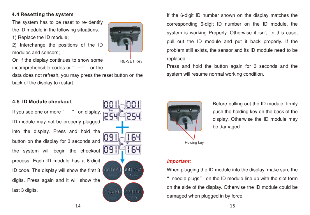 4.4 Resetting the systemThe system has to be reset to re-identify the ID module in the following situations.1) Replace the ID module;2) Interchange the positions of the ID modules and sensors;Or, if the display continues to show some incomprehensible codes or &ldquo;---&rdquo;, or the data does not refresh, you may press the reset button on the back of the display to restart.If the 6-digit ID number shown on the display matches the corresponding 6-digit ID number on the ID module, the system is working Properly. Otherwise it isn't. In this case, pull out the ID module and put it back properly. If the problem still exists, the sensor and its ID module need to be replaced.Press and hold the button again for 3 seconds and the system will resume normal working condition.RE-SET Key15144.5  ID Module checkoutIf you see one or more &ldquo;---&rdquo; on display, ID module may not be properly plugged into the display. Press and hold the button on the display for 3 seconds and the system will begin the checkout process. Each ID module has a 6-digit ID code. The display will show the first 3 digits. Press again and it will show the last 3 digits. Important:  When plugging the ID module into the display, make sure the &ldquo;needle plugs&rdquo; on the ID module line up with the slot form on the side of the display. Otherwise the ID module could be damaged when plugged in by force.Holding keyBefore pulling out the ID module, firmly push the holding key on the back of the display. Otherwise the ID module may be damaged.
