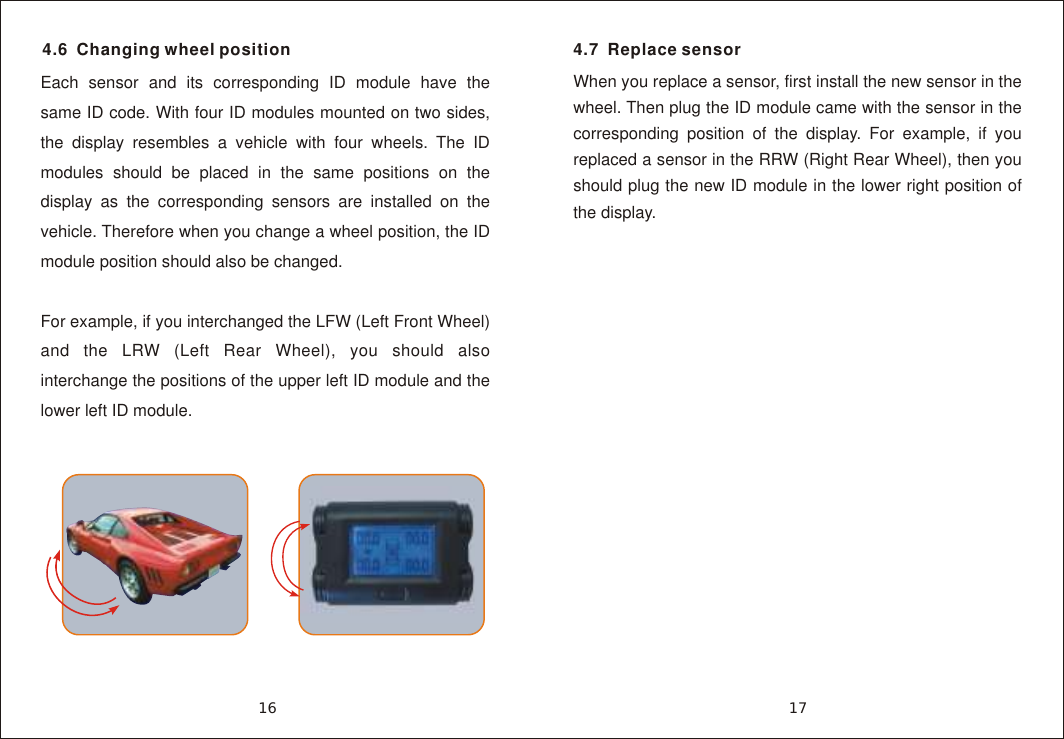 4.6  Changing wheel positionEach sensor and its corresponding ID module have the same ID code. With four ID modules mounted on two sides, the display resembles a vehicle with four wheels. The ID modules should be placed in the same positions on the display as the corresponding sensors are installed on the vehicle. Therefore when you change a wheel position, the ID module position should also be changed.For example, if you interchanged the LFW (Left Front Wheel) and the LRW (Left Rear Wheel), you should also interchange the positions of the upper left ID module and the lower left ID module.4.7  Replace sensorWhen you replace a sensor, first install the new sensor in the wheel. Then plug the ID module came with the sensor in the corresponding position of the display. For example, if you replaced a sensor in the RRW (Right Rear Wheel), then you should plug the new ID module in the lower right position of the display.1716