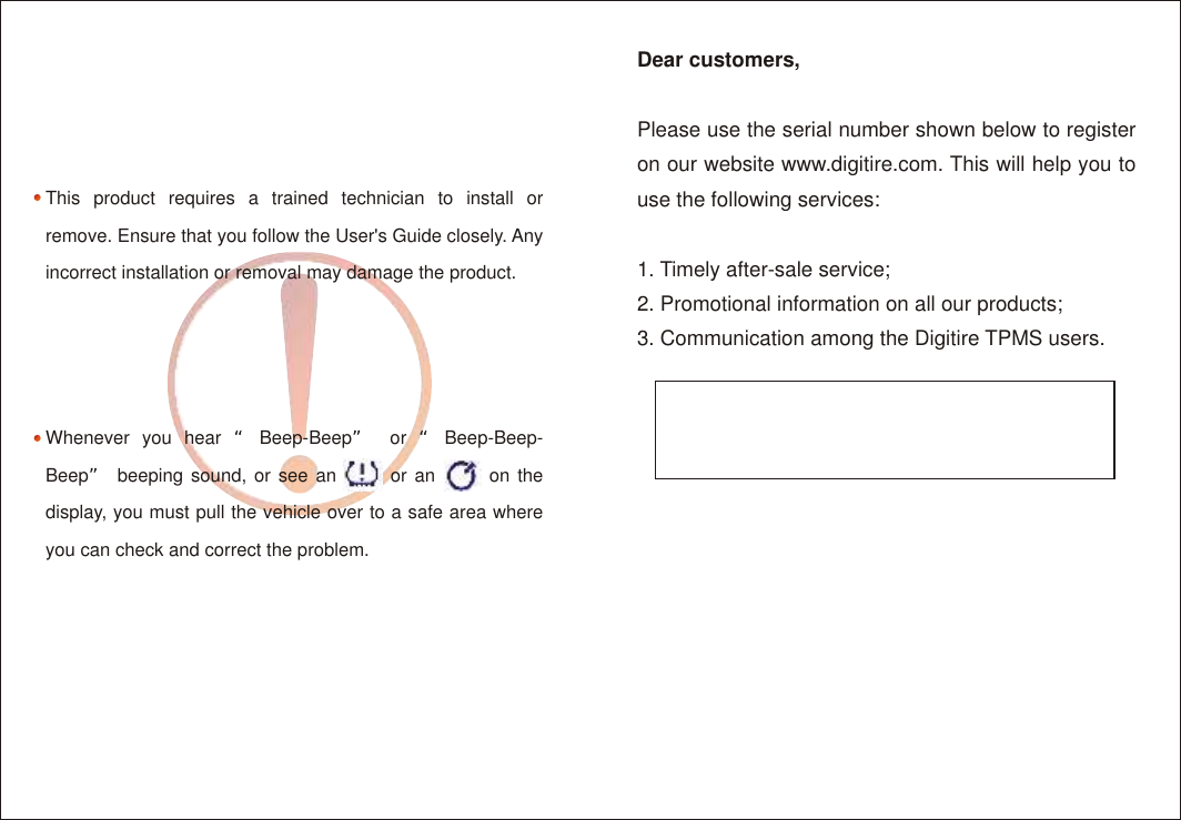 Dear customers,Please use the serial number shown below to register on our website www.digitire.com. This will help you to use the following services:1. Timely after-sale service;2. Promotional information on all our products;3. Communication among the Digitire TPMS users.This product requires a trained technician to install or remove. Ensure that you follow the User's Guide closely. Any incorrect installation or removal may damage the product.Whenever you hear &ldquo;Beep-Beep&rdquo; or &ldquo;Beep-Beep-Beep&rdquo; beeping sound, or see an       or an       on the display, you must pull the vehicle over to a safe area where you can check and correct the problem.