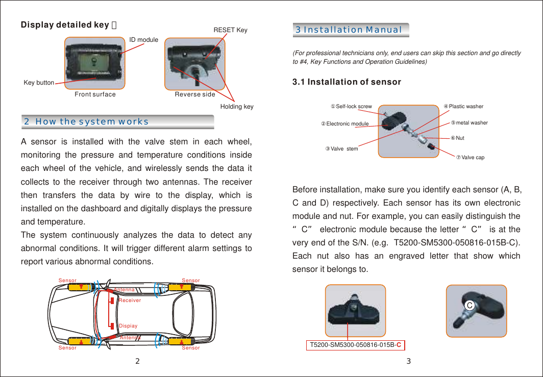 Display detailed key ：   Front surface     Reverse side 2  How the system worksA sensor is installed with the valve stem in each wheel, monitoring the pressure and temperature conditions inside each wheel of the vehicle, and wirelessly sends the data it collects to the receiver through two antennas. The receiver then transfers the data by wire to the display, which is installed on the dashboard and digitally displays the pressure and temperature. The system continuously analyzes the data to detect any abnormal conditions. It will trigger different alarm settings to report various abnormal conditions.3 Installation Manual (For professional technicians only, end users can skip this section and go directly to #4, Key Functions and Operation Guidelines)3.1 Installation of sensorBefore installation, make sure you identify each sensor (A, B, C and D) respectively. Each sensor has its own electronic module and nut. For example, you can easily distinguish the &ldquo;C&rdquo; electronic module because the letter &ldquo;C&rdquo; is at the very end of the S/N. (e.g.  T5200-SM5300-050816-015B-C). Each nut also has an engraved letter that show which sensor it belongs to.Key buttonID moduleRESET Key ⑦Valve cap①Self-lock screw ②Electronic module③Valve  stem ④Plastic washer⑥Nut ⑤metal washerSensorAntennaReceiverDispiayAntennaSensorSensor Sensor32Holding keyT5200-SM5300-050816-015B-CC