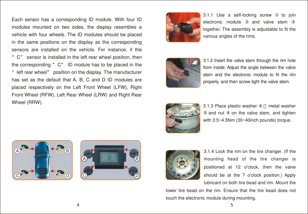 Each sensor has a corresponding ID module. With four ID modules mounted on two sides, the display resembles a vehicle with four wheels. The ID modules should be placed in the same positions on the display as the corresponding sensors are installed on the vehicle. For instance, if the &ldquo;C&rdquo; sensor is installed in the left rear wheel position, then the corresponding &ldquo;C&rdquo; ID module has to be placed in the &ldquo;left rear wheel&rdquo; position on the display. The manufacturer has set as the default that A, B, C and D ID modules are placed respectively on the Left Front Wheel (LFW), Right Front Wheel (RFW), Left Rear Wheel (LRW) and Right Rear Wheel (RRW).ACBD3.1.1 Use a self-locking screw ①to join electronic module ②and valve stem ③ together. The assembly is adjustable to fit the various angles of the rims.3.1.4 Lock the rim on the tire changer. (If the mounting head of the tire changer is positioned at 12 o'clock, then the valve should be at the 7 o'clock position.) Apply lubricant on both tire bead and rim. Mount the lower tire bead on the rim. Ensure that the tire bead does not touch the electronic module during mounting.712A3.1.3 Place plastic washer ④，metal washer ⑤and nut ⑥on the valve stem, and tighten with 3.5~4.5Nm (30~40inch pounds) torque.3.1.2 Insert the valve stem through the rim hole from inside. Adjust the angle between the valve stem and the electronic module to fit the rim properly, and then screw tight the valve stem.54CBD