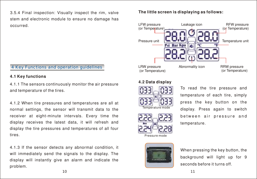 3.5.4 Final inspection: Visually inspect the rim, valve stem and electronic module to ensure no damage has occurred.4 Key Functions and operation guidelines 4.1 Key functions4.1.1 The sensors continuously monitor the air pressure and temperature of the tires. 4.1.2 When tire pressures and temperatures are all at normal settings, the sensor will transmit data to the receiver at eight-minute intervals. Every time the display receives the latest data, it will refresh and display the tire pressures and temperatures of all four tires.4.1.3 If the sensor detects any abnormal condition, it will immediately send the signals to the display. The display will instantly give an alarm and indicate the problem.The little screen is displaying as follows:Leakage iconLFW pressure (or Temperature)     RFW pressure(or Temperature)Pressure unit                                  Temperature unit              LRW pressure (or Temperature) RRW pressure (or Temperature)Abnormality icon11104.2 Data display To read the tire pressure and temperature of each tire, simply press the key button on the display. Press again to switch between air pressure and temperature.When pressing the key button, the background will light up for 9 seconds before it turns off.Temperature modePressure mode