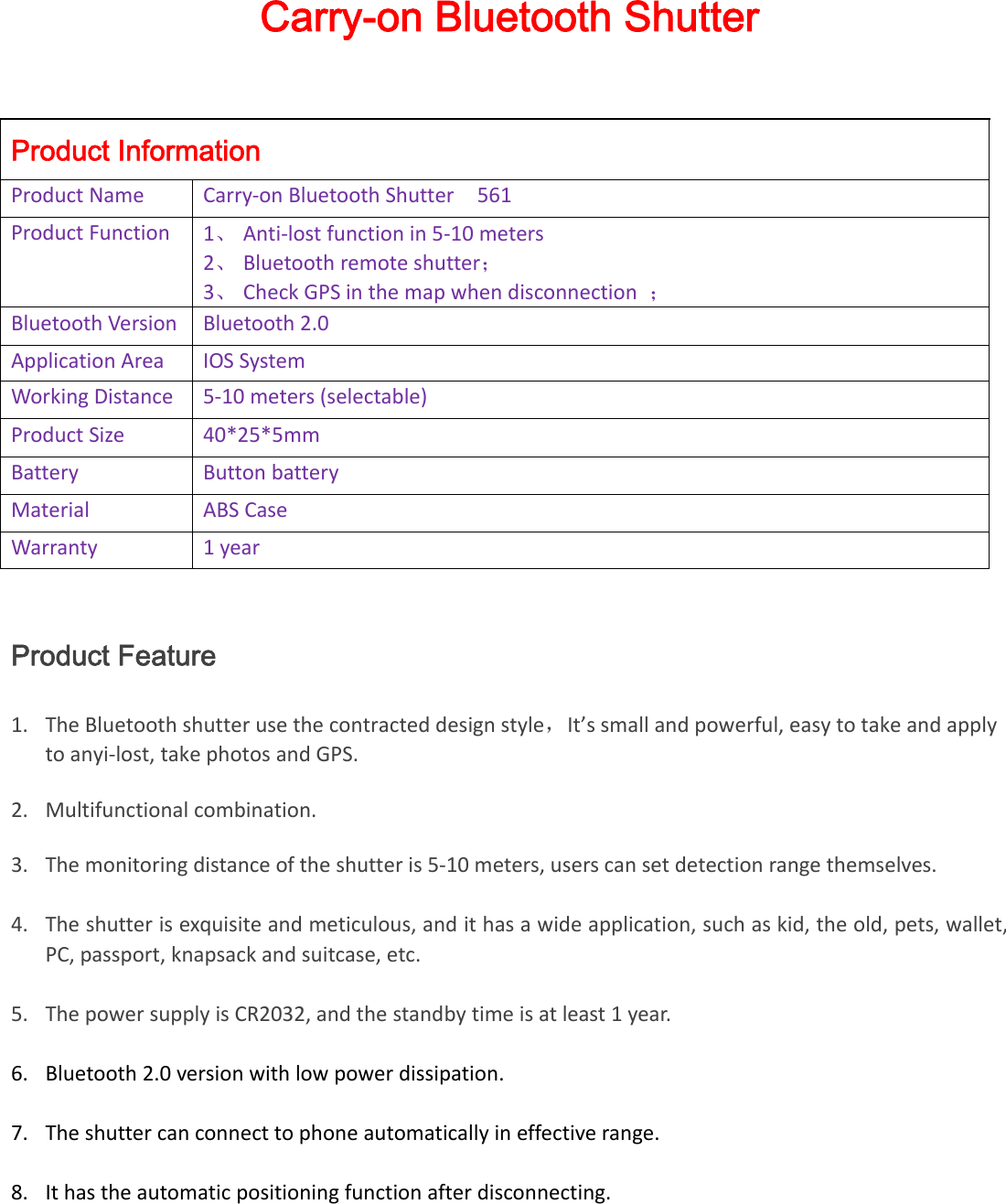 Carry-on Bluetooth Shutter Product Information ProductNameCarry‐onBluetoothShutter561ProductFunction1、 Anti‐lostfunctionin5‐10meters2、 Bluetoothremoteshutter；3、 CheckGPSinthemapwhendisconnection；BluetoothVersionBluetooth2.0ApplicationAreaIOSSystemWorkingDistance5‐10meters(selectable)ProductSize40*25*5mmBatteryButtonbatteryMaterialABSCaseWarranty1yearProduct Feature 1. TheBluetoothshutterusethecontracteddesignstyle，It’ssmallandpowerful,easytotakeandapplytoanyi‐lost,takephotosandGPS.2. Multifunctionalcombination.3. Themonitoringdistanceoftheshutteris5‐10meters,userscansetdetectionrangethemselves.4. Theshutterisexquisiteandmeticulous,andithasawideapplication,suchaskid,theold,pets,wallet,PC,passport,knapsackandsuitcase,etc.5. ThepowersupplyisCR2032,andthestandbytimeisatleast1year.6. Bluetooth2.0versionwithlowpowerdissipation.7. Theshuttercanconnecttophoneautomaticallyineffectiverange.8. Ithastheautomaticpositioningfunctionafterdisconnecting.