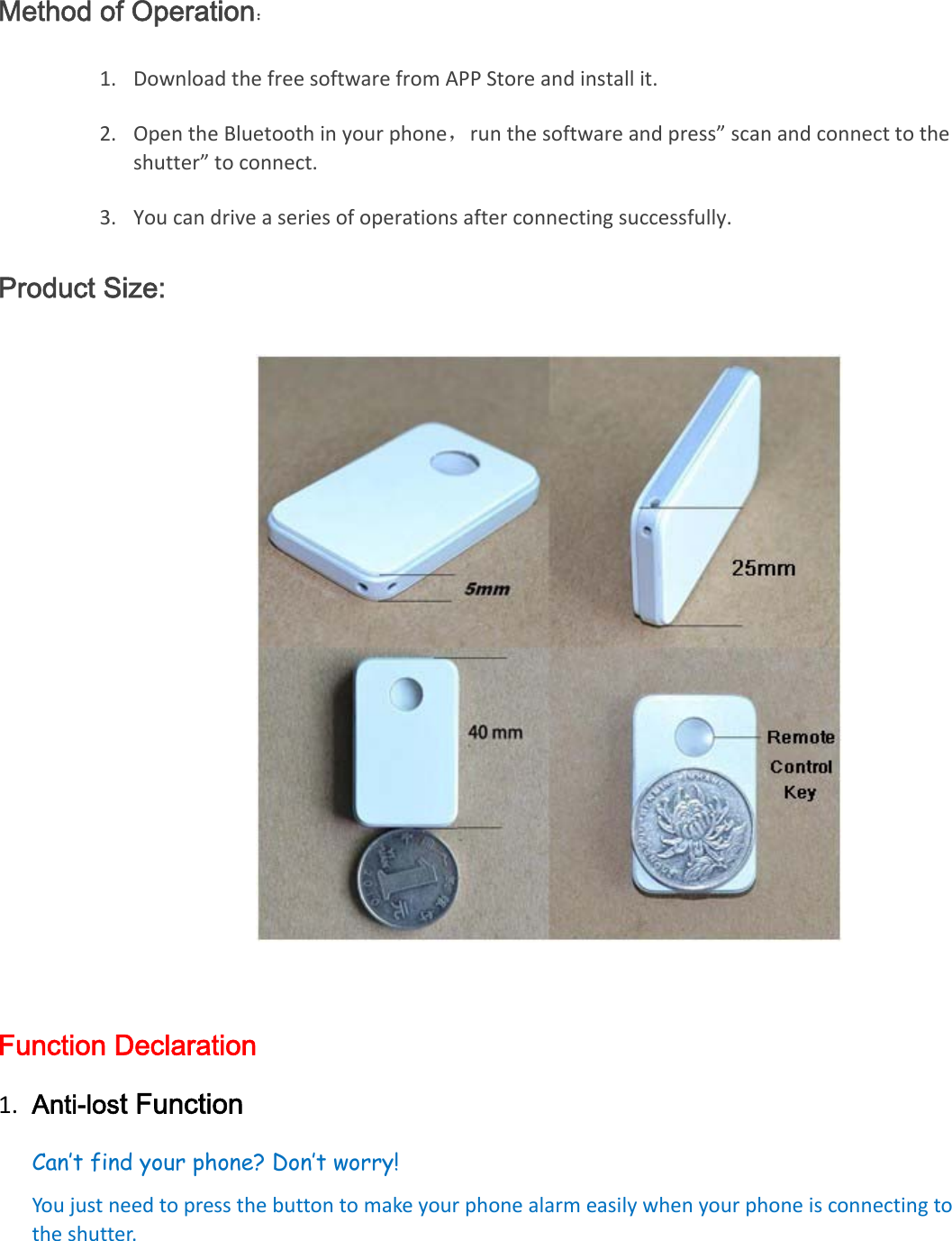 Method of Operation： 1. DownloadthefreesoftwarefromAPPStoreandinstallit.2. OpentheBluetoothinyourphone，runthesoftwareandpress”scanandconnecttotheshutter”toconnect.3. Youcandriveaseriesofoperationsafterconnectingsuccessfully.Product Size:  Function Declaration 1. Anti-lost FunctionCan’t find your phone? Don’t worry!  Youjustneedtopressthebuttontomakeyourphonealarmeasilywhenyourphoneisconnectingtotheshutter.