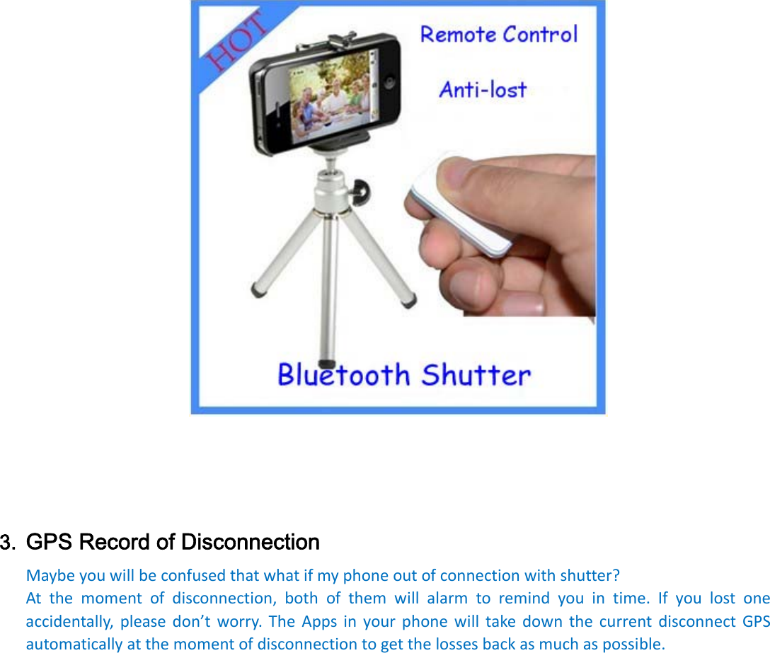 3. GPS Record of Disconnection Maybeyouwillbeconfusedthatwhatifmyphoneoutofconnectionwithshutter?Atthemomentofdisconnection,bothofthemwillalarmtoremindyouintime.Ifyoulostoneaccidentally,pleasedon’tworry.TheAppsinyourphonewilltakedownthecurrentdisconnectGPSautomaticallyatthemomentofdisconnectiontogetthelossesbackasmuchaspossible.