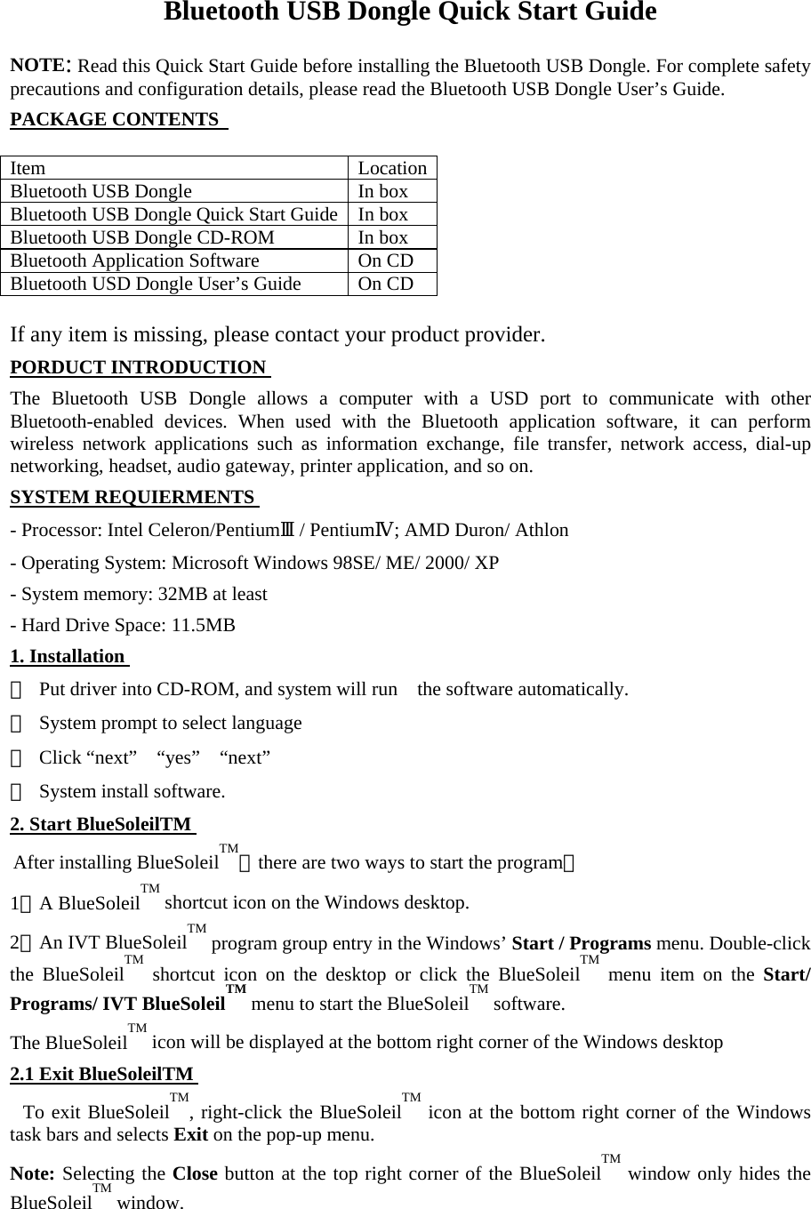 Bluetooth USB Dongle Quick Start Guide    NOTE: Read this Quick Start Guide before installing the Bluetooth USB Dongle. For complete safety precautions and configuration details, please read the Bluetooth USB Dongle User’s Guide.   PACKAGE CONTENTS    Item   Location Bluetooth USB Dongle    In box   Bluetooth USB Dongle Quick Start Guide  In box   Bluetooth USB Dongle CD-ROM    In box   Bluetooth Application Software    On CD Bluetooth USD Dongle User’s Guide    On CD  If any item is missing, please contact your product provider.   PORDUCT INTRODUCTION The Bluetooth USB Dongle allows a computer with a USD port to communicate with other Bluetooth-enabled devices. When used with the Bluetooth application software, it can perform wireless network applications such as information exchange, file transfer, network access, dial-up networking, headset, audio gateway, printer application, and so on.     SYSTEM REQUIERMENTS - Processor: Intel Celeron/PentiumⅢ/ PentiumⅣ; AMD Duron/ Athlon   - Operating System: Microsoft Windows 98SE/ ME/ 2000/ XP   - System memory: 32MB at least   - Hard Drive Space: 11.5MB   1. Installation ①  Put driver into CD-ROM, and system will run    the software automatically.   ②  System prompt to select language   ③ Click “next”  “yes”  “next”  ④  System install software.   2. Start BlueSoleilTM  After installing BlueSoleilTM，there are two ways to start the program：  1．A BlueSoleilTM shortcut icon on the Windows desktop.   2．An IVT BlueSoleilTM program group entry in the Windows’ Start / Programs menu. Double-click the BlueSoleilTM shortcut icon on the desktop or click the BlueSoleilTM menu item on the Start/ Programs/ IVT BlueSoleilTM menu to start the BlueSoleilTM software.   The BlueSoleilTM icon will be displayed at the bottom right corner of the Windows desktop   2.1 Exit BlueSoleilTM  To exit BlueSoleilTM, right-click the BlueSoleilTM icon at the bottom right corner of the Windows task bars and selects Exit on the pop-up menu.   Note: Selecting the Close button at the top right corner of the BlueSoleilTM window only hides the BlueSoleilTM window.    