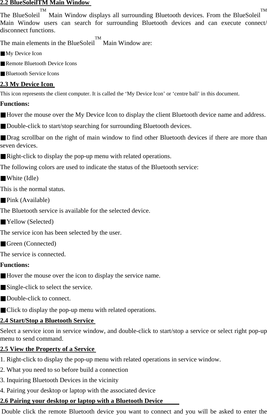 2.2 BlueSoleilTM Main Window The BlueSoleilTM Main Window displays all surrounding Bluetooth devices. From the BlueSoleilTM Main Window users can search for surrounding Bluetooth devices and can execute connect/ disconnect functions.   The main elements in the BlueSoleilTM Main Window are:   ■My Device Icon   ■Remote Bluetooth Device Icons   ■Bluetooth Service Icons   2.3 My Device Icon This icon represents the client computer. It is called the ‘My Device Icon’ or ‘centre ball’ in this document.   Functions:   ■Hover the mouse over the My Device Icon to display the client Bluetooth device name and address.   ■Double-click to start/stop searching for surrounding Bluetooth devices.   ■Drag scrollbar on the right of main window to find other Bluetooth devices if there are more than seven devices.   ■Right-click to display the pop-up menu with related operations.   The following colors are used to indicate the status of the Bluetooth service:   ■White (Idle)   This is the normal status.   ■Pink (Available)   The Bluetooth service is available for the selected device.   ■Yellow (Selected)   The service icon has been selected by the user.   ■Green (Connected)   The service is connected.   Functions:   ■Hover the mouse over the icon to display the service name.  ■Single-click to select the service.   ■Double-click to connect.   ■Click to display the pop-up menu with related operations.   2.4 Start/Stop a Bluetooth Service Select a service icon in service window, and double-click to start/stop a service or select right pop-up menu to send command.   2.5 View the Property of a Service 1. Right-click to display the pop-up menu with related operations in service window.   2. What you need to so before build a connection   3. Inquiring Bluetooth Devices in the vicinity   4. Pairing your desktop or laptop with the associated device   2.6 Pairing your desktop or laptop with a Bluetooth Device          Double click the remote Bluetooth device you want to connect and you will be asked to enter the 