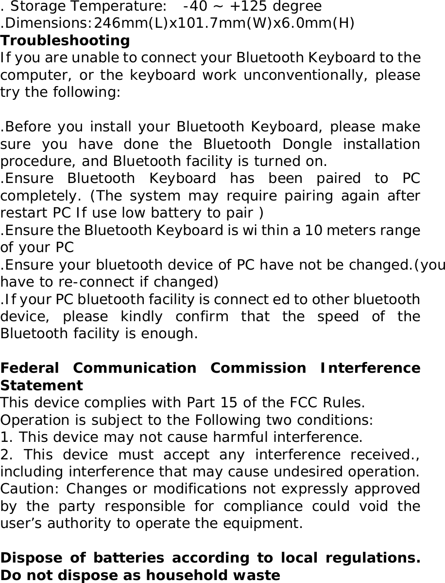 . Storage Temperature:  -40 ~ +125 degree .Dimensions:246mm(L)x101.7mm(W)x6.0mm(H) Troubleshooting  If you are unable to connect your Bluetooth Keyboard to the   computer, or the keyboard work unconventionally, please try the following:   .Before you install your Bluetooth Keyboard, please make sure you have done the Bluetooth Dongle installation procedure, and Bluetooth facility is turned on. .Ensure Bluetooth Keyboard has been paired to PC completely. (The system may require pairing again after restart PC If use low battery to pair ) .Ensure the Bluetooth Keyboard is wi thin a 10 meters range of your PC .Ensure your bluetooth device of PC have not be changed.(you have to re-connect if changed) .If your PC bluetooth facility is connect ed to other bluetooth device, please kindly confirm that the speed of the Bluetooth facility is enough.  Federal Communication Commission Interference Statement  This device complies with Part 15 of the FCC Rules.  Operation is subject to the Following two conditions:  1. This device may not cause harmful interference.  2. This device must accept any interference received., including interference that may cause undesired operation.  Caution: Changes or modifications not expressly approved by the party responsible for compliance could void the user’s authority to operate the equipment.   Dispose of batteries according to local regulations. Do not dispose as household waste  