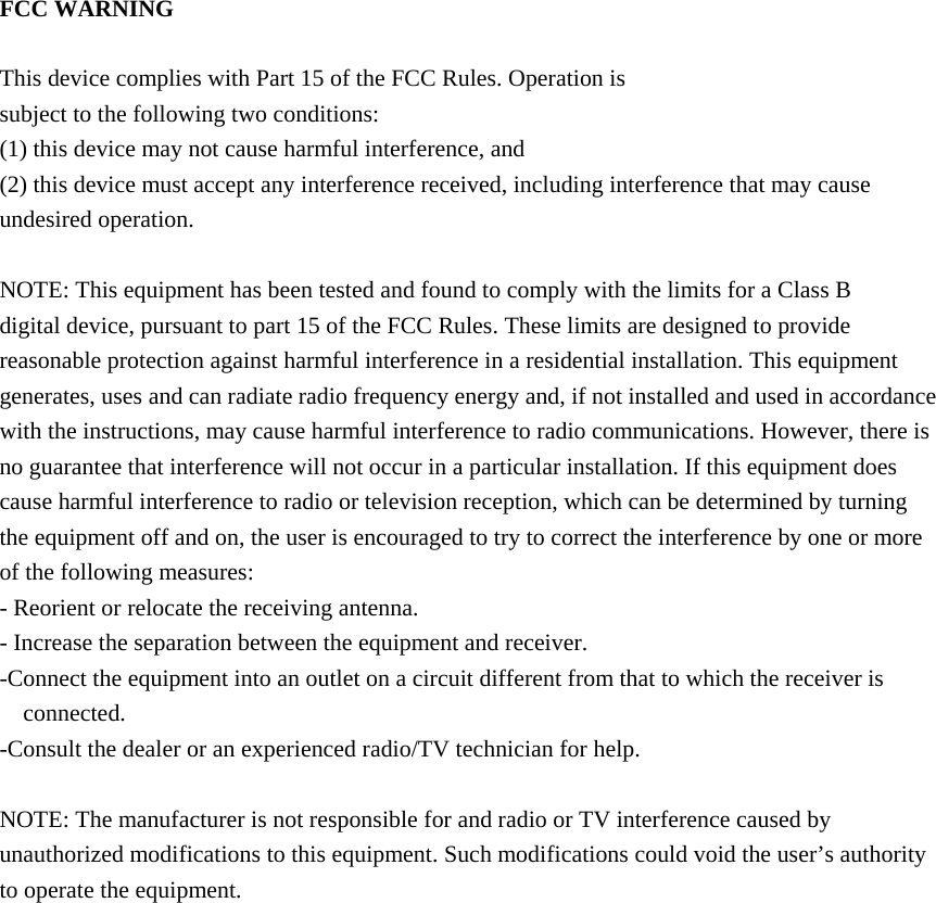 FCC WARNING  This device complies with Part 15 of the FCC Rules. Operation is subject to the following two conditions: (1) this device may not cause harmful interference, and (2) this device must accept any interference received, including interference that may cause undesired operation.  NOTE: This equipment has been tested and found to comply with the limits for a Class B digital device, pursuant to part 15 of the FCC Rules. These limits are designed to provide reasonable protection against harmful interference in a residential installation. This equipment generates, uses and can radiate radio frequency energy and, if not installed and used in accordance with the instructions, may cause harmful interference to radio communications. However, there is no guarantee that interference will not occur in a particular installation. If this equipment does cause harmful interference to radio or television reception, which can be determined by turning the equipment off and on, the user is encouraged to try to correct the interference by one or more of the following measures: - Reorient or relocate the receiving antenna. - Increase the separation between the equipment and receiver. -Connect the equipment into an outlet on a circuit different from that to which the receiver is connected. -Consult the dealer or an experienced radio/TV technician for help.  NOTE: The manufacturer is not responsible for and radio or TV interference caused by unauthorized modifications to this equipment. Such modifications could void the user’s authority to operate the equipment. 