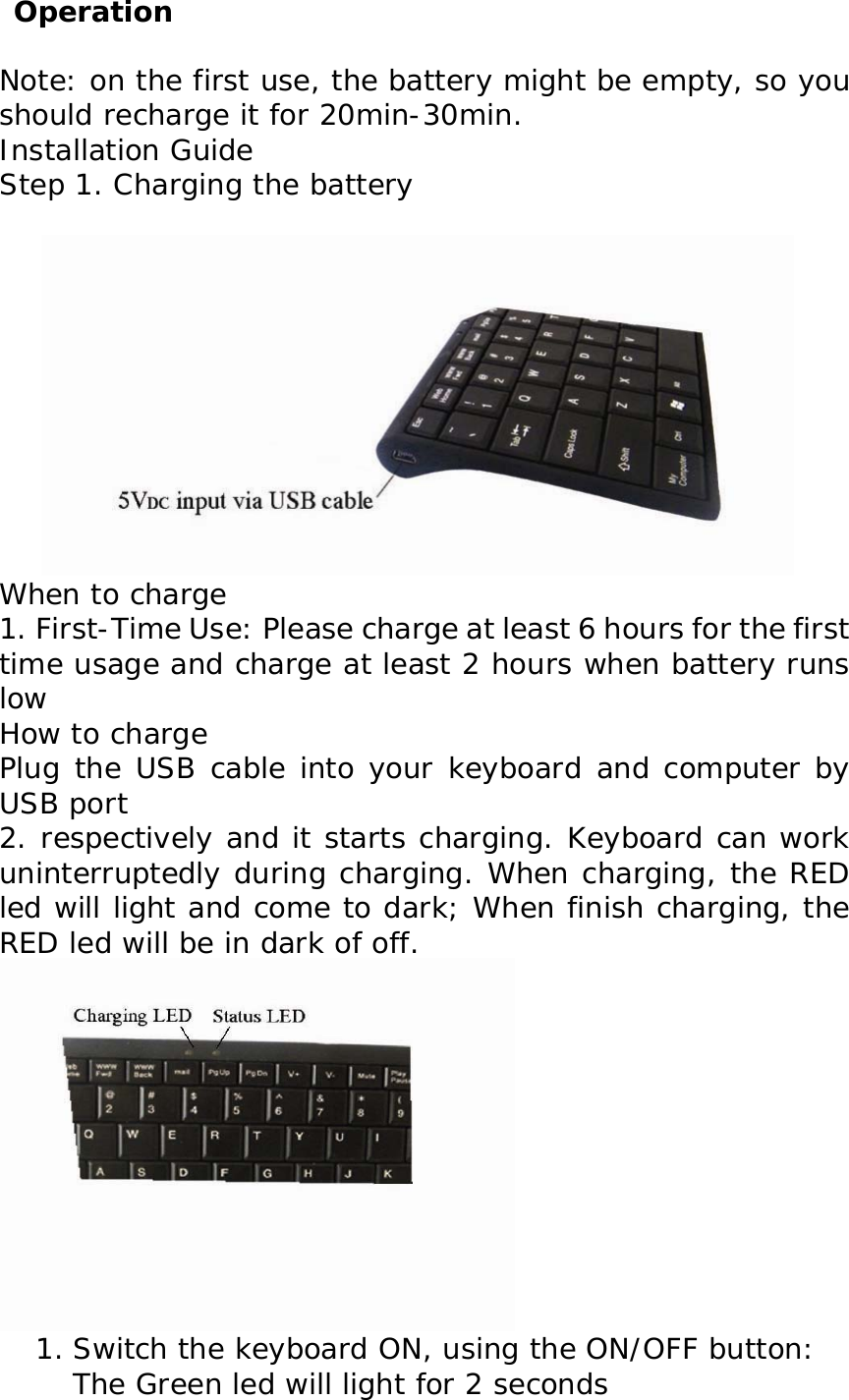  Operation Note: on the first use, the battery might be empty, so you should recharge it for 20min-30min. Installation Guide Step 1. Charging the battery         When to charge   1. First-Time Use: Please charge at least 6 hours for the first time usage and charge at least 2 hours when battery runs low   How to charge   Plug the USB cable into your keyboard and computer by USB port  2. respectively and it starts charging. Keyboard can work uninterruptedly during charging. When charging, the RED led will light and come to dark; When finish charging, the RED led will be in dark of off.  1. Switch the keyboard ON, using the ON/OFF button: The Green led will light for 2 seconds 