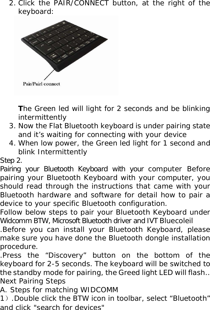 2. Click the PAIR/CONNECT button, at the right of the keyboard:            The Green led will light for 2 seconds and be blinking intermittently 3. Now the Flat Bluetooth keyboard is under pairing state and it’s waiting for connecting with your device 4. When low power, the Green led light for 1 second and blink Intermittently Step 2.  Pairing your Bluetooth Keyboard with your computer Before pairing your Bluetooth Keyboard with your computer, you should read through the instructions that came with your Bluetooth hardware and software for detail how to pair a device to your specific Bluetooth configuration.  Follow below steps to pair your Bluetooth Keyboard under Widcomm BTW, Microsoft Bluetooth driver and IVT Bluecoleil     .Before you can install your Bluetooth Keyboard, please make sure you have done the Bluetooth dongle installation procedure. .Press the “Discovery” button on the bottom of the keyboard for 2-5 seconds. The keyboard will be switched to the standby mode for pairing, the Greed light LED will flash.. Next Pairing Steps A. Steps for matching WIDCOMM 1）.Double click the BTW icon in toolbar, select “Bluetooth” and click &quot;search for devices&quot;    