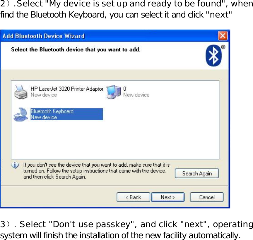 2）.Select &quot;My device is set up and ready to be found&quot;, when find the Bluetooth Keyboard, you can select it and click &quot;next&quot;    3）. Select &quot;Don&apos;t use passkey&quot;, and click &quot;next&quot;, operating system will finish the installation of the new facility automatically.   