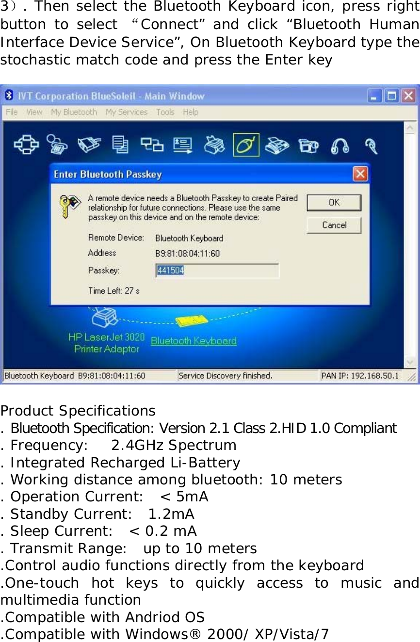 3）. Then select the Bluetooth Keyboard icon, press right button to select “Connect” and click “Bluetooth Human Interface Device Service”, On Bluetooth Keyboard type the stochastic match code and press the Enter key    Product Specifications . Bluetooth Specification: Version 2.1 Class 2.HID 1.0 Compliant . Frequency:   2.4GHz Spectrum . Integrated Recharged Li-Battery  . Working distance among bluetooth: 10 meters . Operation Current:  &lt; 5mA . Standby Current:  1.2mA . Sleep Current:  &lt; 0.2 mA . Transmit Range:  up to 10 meters  .Control audio functions directly from the keyboard .One-touch hot keys to quickly access to music and multimedia function .Compatible with Andriod OS .Compatible with Windows® 2000/ XP/Vista/7     