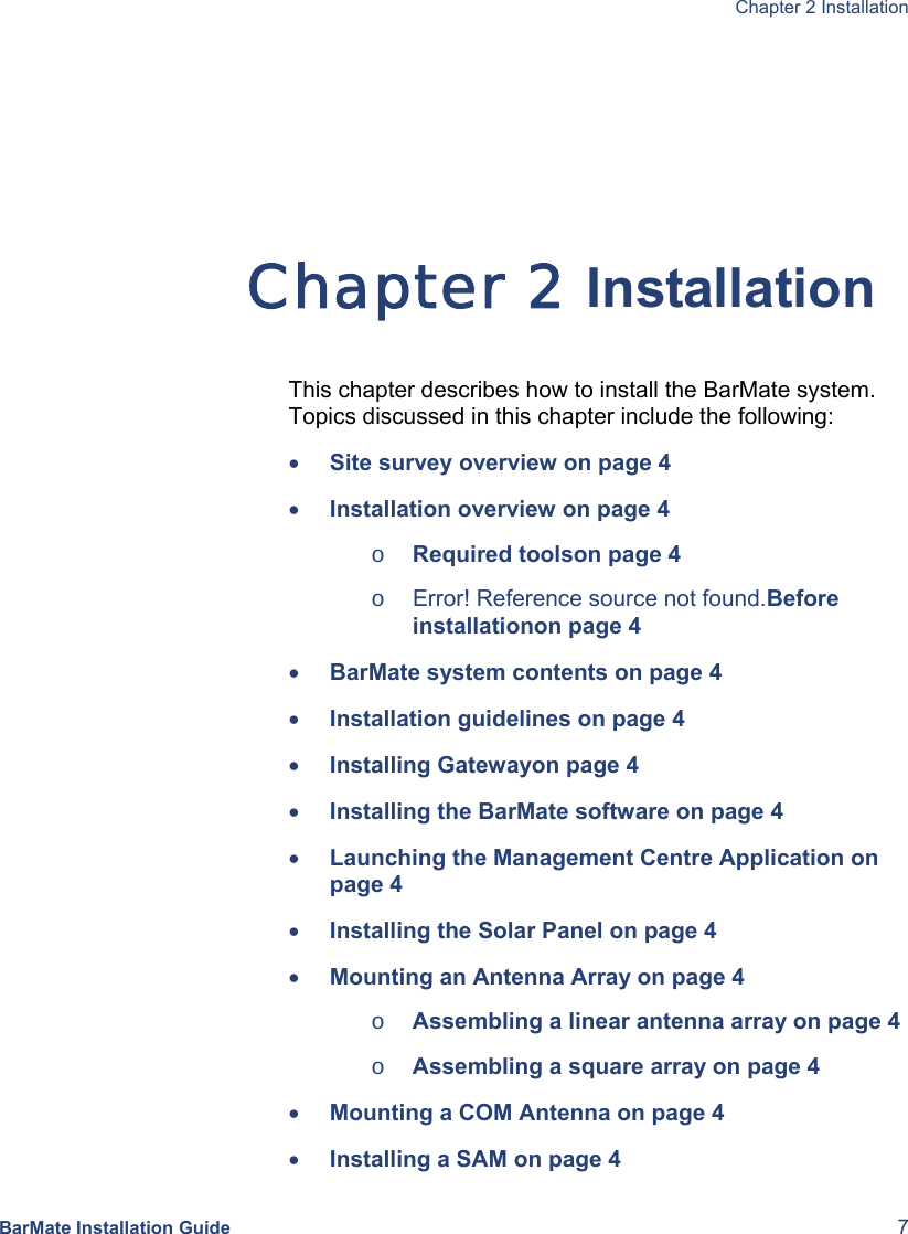  Chapter 2 Installation  BarMate Installation Guide  7 Chapter 2 Installation This chapter describes how to install the BarMate system. Topics discussed in this chapter include the following: • Site survey overview on page 4 • Installation overview on page 4 o Required toolson page 4 o  Error! Reference source not found.Before installationon page 4 • BarMate system contents on page 4 • Installation guidelines on page 4 • Installing Gatewayon page 4 • Installing the BarMate software on page 4 • Launching the Management Centre Application on page 4 • Installing the Solar Panel on page 4 • Mounting an Antenna Array on page 4 o Assembling a linear antenna array on page 4 o Assembling a square array on page 4 • Mounting a COM Antenna on page 4 • Installing a SAM on page 4 