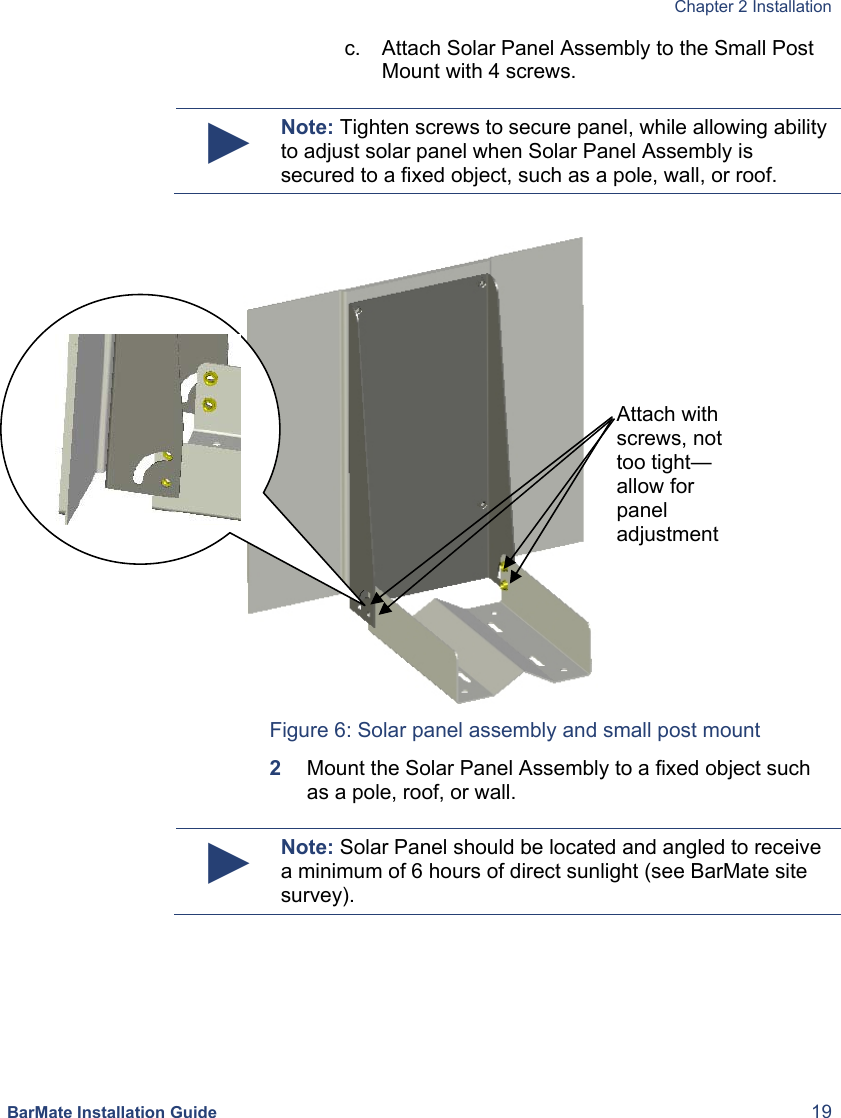  Chapter 2 Installation  BarMate Installation Guide  19 c.  Attach Solar Panel Assembly to the Small Post Mount with 4 screws.   ► Note: Tighten screws to secure panel, while allowing ability to adjust solar panel when Solar Panel Assembly is secured to a fixed object, such as a pole, wall, or roof.          Figure 6: Solar panel assembly and small post mount 2  Mount the Solar Panel Assembly to a fixed object such as a pole, roof, or wall.   ► Note: Solar Panel should be located and angled to receive a minimum of 6 hours of direct sunlight (see BarMate site survey). Attach with screws, not too tight—allow for panel adjustment 