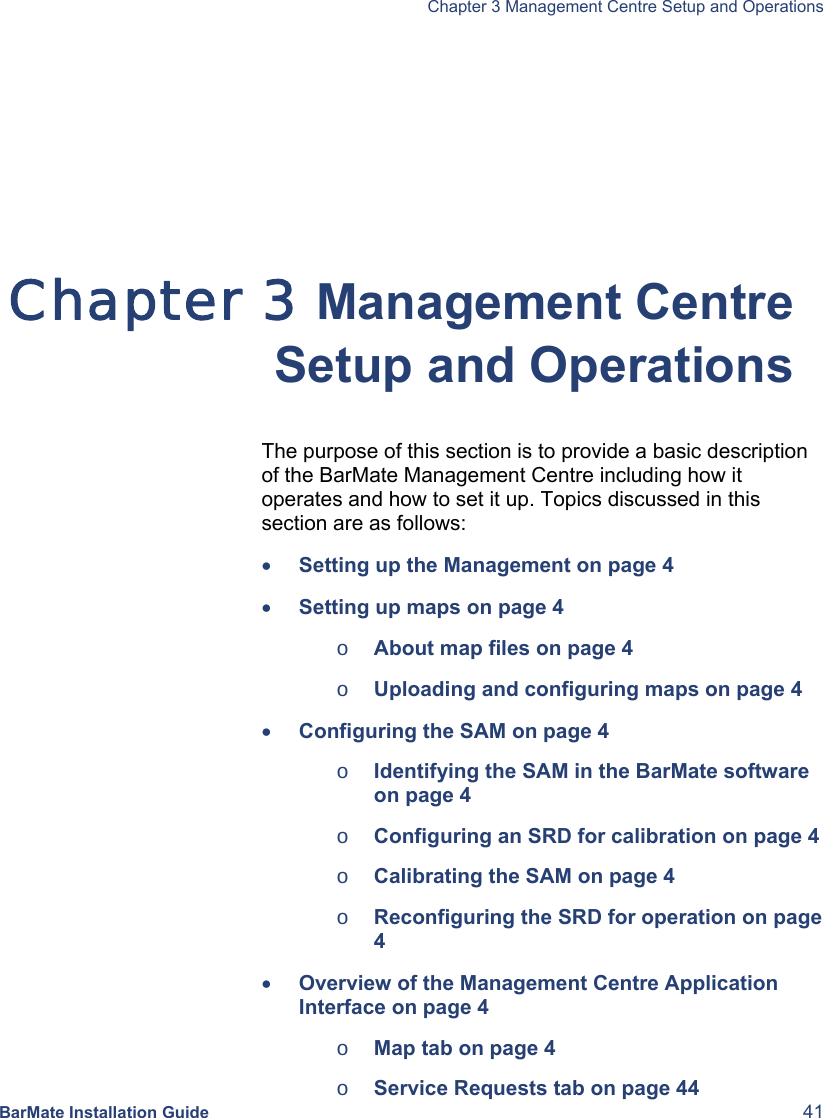   Chapter 3 Management Centre Setup and Operations  BarMate Installation Guide  41  Chapter 3 Management Centre Setup and Operations The purpose of this section is to provide a basic description of the BarMate Management Centre including how it operates and how to set it up. Topics discussed in this section are as follows: • Setting up the Management on page 4 • Setting up maps on page 4 o About map files on page 4 o Uploading and configuring maps on page 4 • Configuring the SAM on page 4 o Identifying the SAM in the BarMate software on page 4 o Configuring an SRD for calibration on page 4  o Calibrating the SAM on page 4 o Reconfiguring the SRD for operation on page 4 • Overview of the Management Centre Application Interface on page 4 o Map tab on page 4 o Service Requests tab on page 44 