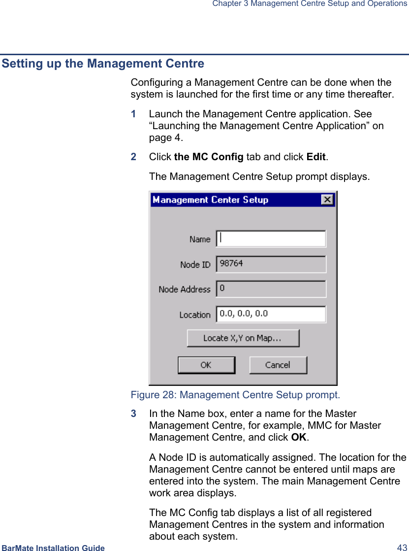   Chapter 3 Management Centre Setup and Operations  BarMate Installation Guide  43   Setting up the Management Centre  Configuring a Management Centre can be done when the system is launched for the first time or any time thereafter.  1  Launch the Management Centre application. See “Launching the Management Centre Application” on page 4. 2  Click the MC Config tab and click Edit. The Management Centre Setup prompt displays.  Figure 28: Management Centre Setup prompt. 3  In the Name box, enter a name for the Master Management Centre, for example, MMC for Master Management Centre, and click OK.  A Node ID is automatically assigned. The location for the Management Centre cannot be entered until maps are entered into the system. The main Management Centre work area displays. The MC Config tab displays a list of all registered Management Centres in the system and information about each system.  