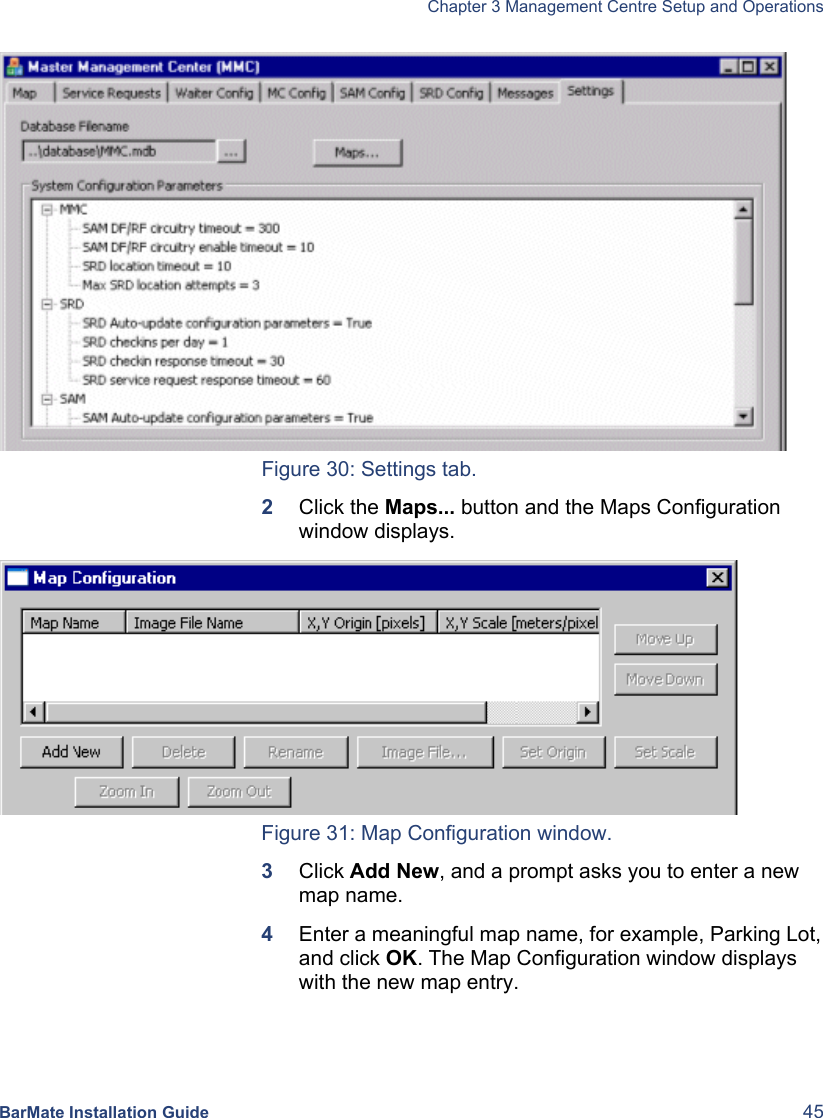   Chapter 3 Management Centre Setup and Operations  BarMate Installation Guide  45  Figure 30: Settings tab. 2  Click the Maps... button and the Maps Configuration window displays.  Figure 31: Map Configuration window. 3  Click Add New, and a prompt asks you to enter a new map name.  4  Enter a meaningful map name, for example, Parking Lot, and click OK. The Map Configuration window displays with the new map entry. 