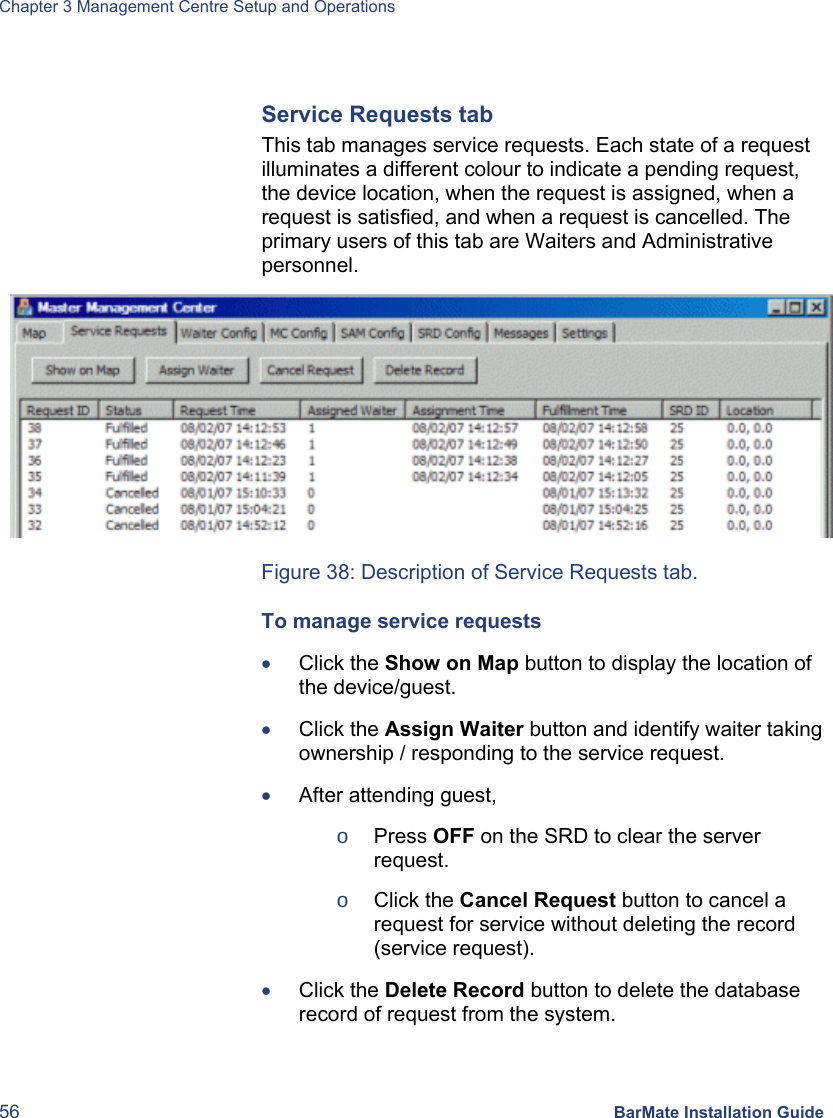 Chapter 3 Management Centre Setup and Operations 56 BarMate Installation Guide  Service Requests tab This tab manages service requests. Each state of a request illuminates a different colour to indicate a pending request, the device location, when the request is assigned, when a request is satisfied, and when a request is cancelled. The primary users of this tab are Waiters and Administrative personnel.  Figure 38: Description of Service Requests tab. To manage service requests • Click the Show on Map button to display the location of the device/guest. • Click the Assign Waiter button and identify waiter taking ownership / responding to the service request. • After attending guest,  o Press OFF on the SRD to clear the server request. o Click the Cancel Request button to cancel a request for service without deleting the record (service request). • Click the Delete Record button to delete the database record of request from the system. 