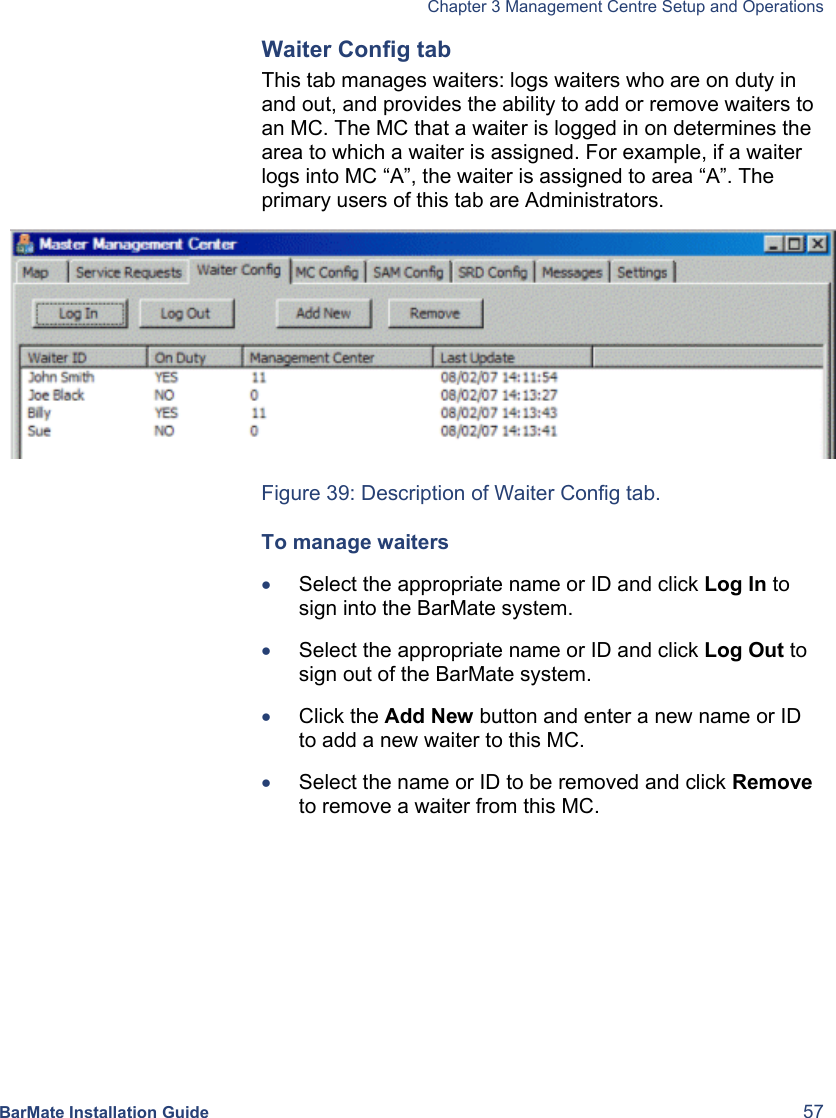   Chapter 3 Management Centre Setup and Operations  BarMate Installation Guide  57 Waiter Config tab This tab manages waiters: logs waiters who are on duty in and out, and provides the ability to add or remove waiters to an MC. The MC that a waiter is logged in on determines the area to which a waiter is assigned. For example, if a waiter logs into MC “A”, the waiter is assigned to area “A”. The primary users of this tab are Administrators.  Figure 39: Description of Waiter Config tab. To manage waiters • Select the appropriate name or ID and click Log In to sign into the BarMate system. • Select the appropriate name or ID and click Log Out to sign out of the BarMate system. • Click the Add New button and enter a new name or ID to add a new waiter to this MC. • Select the name or ID to be removed and click Remove to remove a waiter from this MC. 