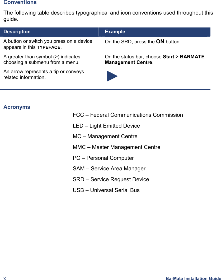  x BarMate Installation Guide Conventions The following table describes typographical and icon conventions used throughout this guide.  Description  Example A button or switch you press on a device appears in this TYPEFACE. On the SRD, press the ON button. A greater than symbol (&gt;) indicates choosing a submenu from a menu. On the status bar, choose Start &gt; BARMATE Management Centre. An arrow represents a tip or conveys related information.  ►  Acronyms FCC – Federal Communications Commission LED – Light Emitted Device MC – Management Centre MMC – Master Management Centre PC – Personal Computer SAM – Service Area Manager SRD – Service Request Device USB – Universal Serial Bus 