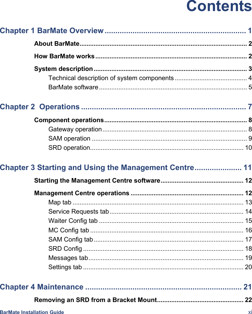  BarMate Installation Guide  xi Contents Chapter 1 BarMate Overview .................................................................. 1About BarMate............................................................................................... 2How BarMate works...................................................................................... 2System description ....................................................................................... 3Technical description of system components ......................................... 4BarMate software.................................................................................... 5Chapter 2  Operations ............................................................................. 7Component operations................................................................................. 8Gateway operation.................................................................................. 8SAM operation ........................................................................................ 9SRD operation....................................................................................... 10Chapter 3 Starting and Using the Management Centre...................... 11Starting the Management Centre software............................................... 12Management Centre operations ................................................................ 12Map tab ................................................................................................. 13Service Requests tab............................................................................ 14Waiter Config tab .................................................................................. 15MC Config tab ....................................................................................... 16SAM Config tab..................................................................................... 17SRD Config ........................................................................................... 18Messages tab........................................................................................ 19Settings tab ........................................................................................... 20Chapter 4 Maintenance ......................................................................... 21Removing an SRD from a Bracket Mount................................................. 22