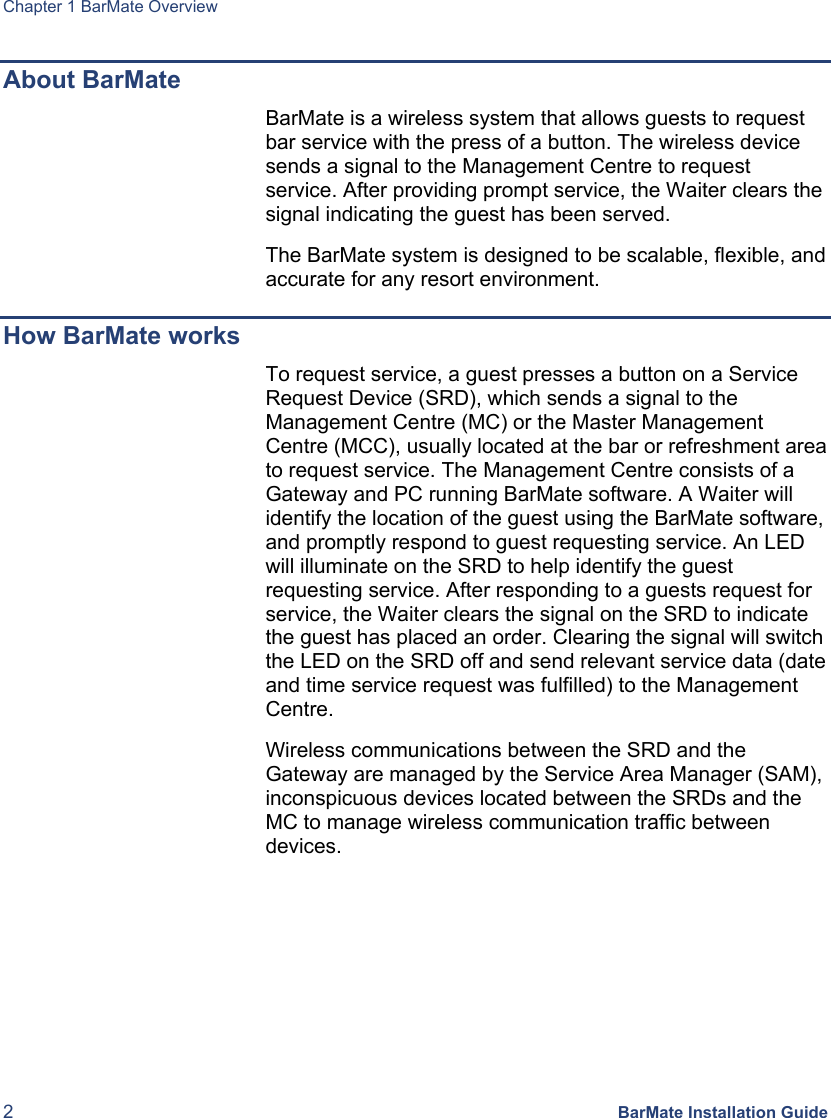 Chapter 1 BarMate Overview 2 BarMate Installation Guide About BarMate BarMate is a wireless system that allows guests to request bar service with the press of a button. The wireless device sends a signal to the Management Centre to request service. After providing prompt service, the Waiter clears the signal indicating the guest has been served.   The BarMate system is designed to be scalable, flexible, and accurate for any resort environment.  How BarMate works To request service, a guest presses a button on a Service Request Device (SRD), which sends a signal to the Management Centre (MC) or the Master Management Centre (MCC), usually located at the bar or refreshment area to request service. The Management Centre consists of a Gateway and PC running BarMate software. A Waiter will identify the location of the guest using the BarMate software, and promptly respond to guest requesting service. An LED will illuminate on the SRD to help identify the guest requesting service. After responding to a guests request for service, the Waiter clears the signal on the SRD to indicate the guest has placed an order. Clearing the signal will switch the LED on the SRD off and send relevant service data (date and time service request was fulfilled) to the Management Centre.  Wireless communications between the SRD and the Gateway are managed by the Service Area Manager (SAM), inconspicuous devices located between the SRDs and the MC to manage wireless communication traffic between devices.  