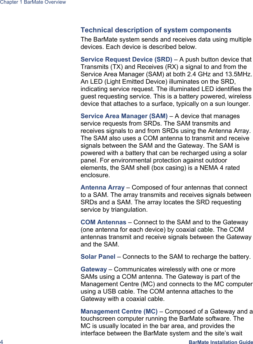 Chapter 1 BarMate Overview 4 BarMate Installation Guide  Technical description of system components The BarMate system sends and receives data using multiple devices. Each device is described below. Service Request Device (SRD) – A push button device that Transmits (TX) and Receives (RX) a signal to and from the Service Area Manager (SAM) at both 2.4 GHz and 13.5MHz. An LED (Light Emitted Device) illuminates on the SRD, indicating service request. The illuminated LED identifies the guest requesting service. This is a battery powered, wireless device that attaches to a surface, typically on a sun lounger. Service Area Manager (SAM) – A device that manages service requests from SRDs. The SAM transmits and receives signals to and from SRDs using the Antenna Array. The SAM also uses a COM antenna to transmit and receive signals between the SAM and the Gateway. The SAM is powered with a battery that can be recharged using a solar panel. For environmental protection against outdoor elements, the SAM shell (box casing) is a NEMA 4 rated enclosure. Antenna Array – Composed of four antennas that connect to a SAM. The array transmits and receives signals between SRDs and a SAM. The array locates the SRD requesting service by triangulation. COM Antennas – Connect to the SAM and to the Gateway (one antenna for each device) by coaxial cable. The COM antennas transmit and receive signals between the Gateway and the SAM. Solar Panel – Connects to the SAM to recharge the battery.  Gateway – Communicates wirelessly with one or more SAMs using a COM antenna. The Gateway is part of the Management Centre (MC) and connects to the MC computer using a USB cable. The COM antenna attaches to the Gateway with a coaxial cable.  Management Centre (MC) – Composed of a Gateway and a touchscreen computer running the BarMate software. The MC is usually located in the bar area, and provides the interface between the BarMate system and the site’s wait 