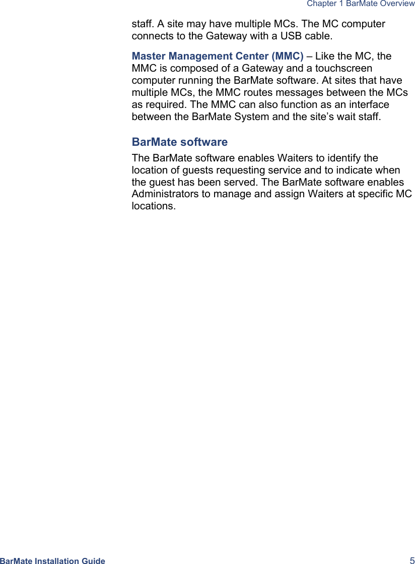  Chapter 1 BarMate Overview BarMate Installation Guide  5 staff. A site may have multiple MCs. The MC computer connects to the Gateway with a USB cable. Master Management Center (MMC) – Like the MC, the MMC is composed of a Gateway and a touchscreen computer running the BarMate software. At sites that have multiple MCs, the MMC routes messages between the MCs as required. The MMC can also function as an interface between the BarMate System and the site’s wait staff. BarMate software The BarMate software enables Waiters to identify the location of guests requesting service and to indicate when the guest has been served. The BarMate software enables Administrators to manage and assign Waiters at specific MC locations. 