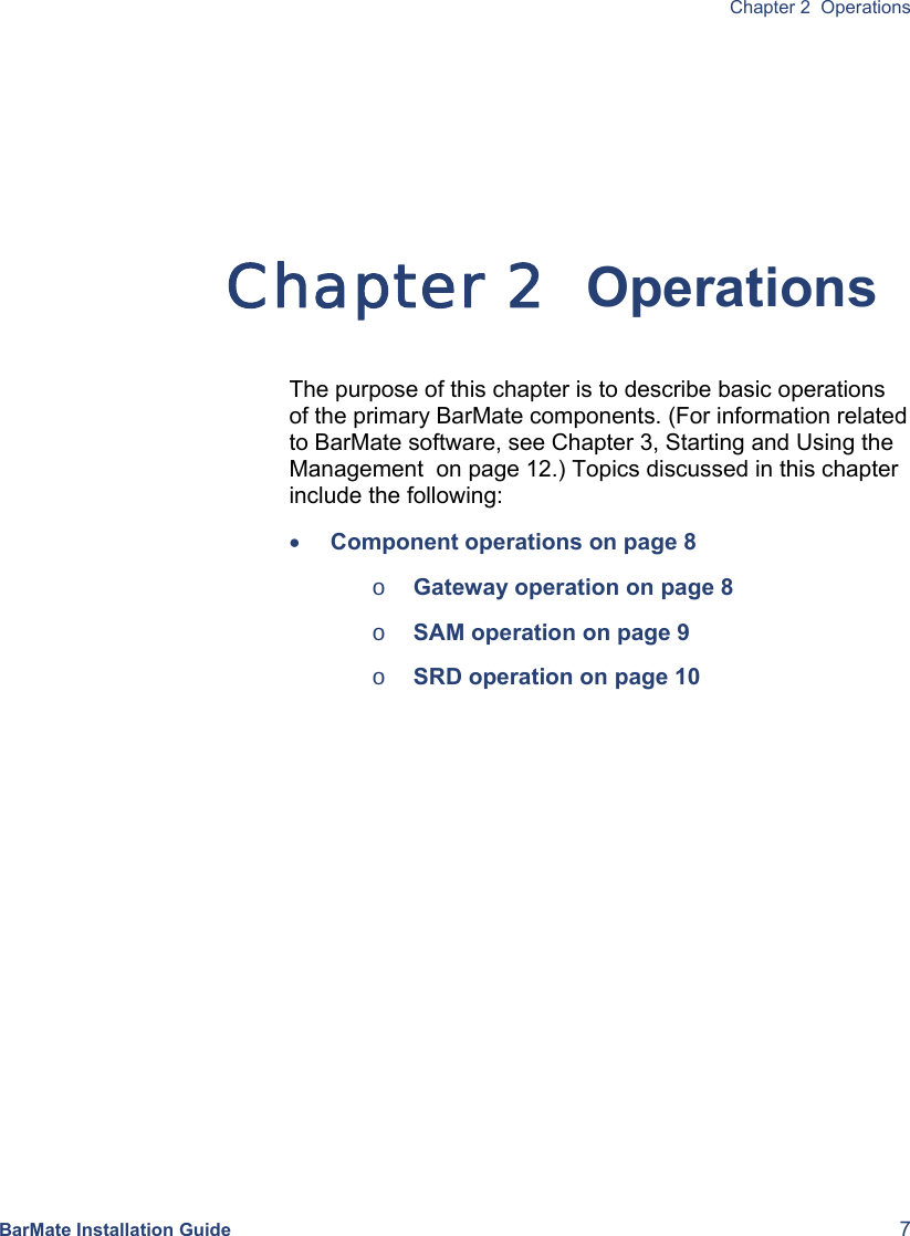  Chapter 2  Operations BarMate Installation Guide  7 Chapter 2  Operations The purpose of this chapter is to describe basic operations of the primary BarMate components. (For information related to BarMate software, see Chapter 3, Starting and Using the Management  on page 12.) Topics discussed in this chapter include the following: • Component operations on page 8 o Gateway operation on page 8 o SAM operation on page 9 o SRD operation on page 10   