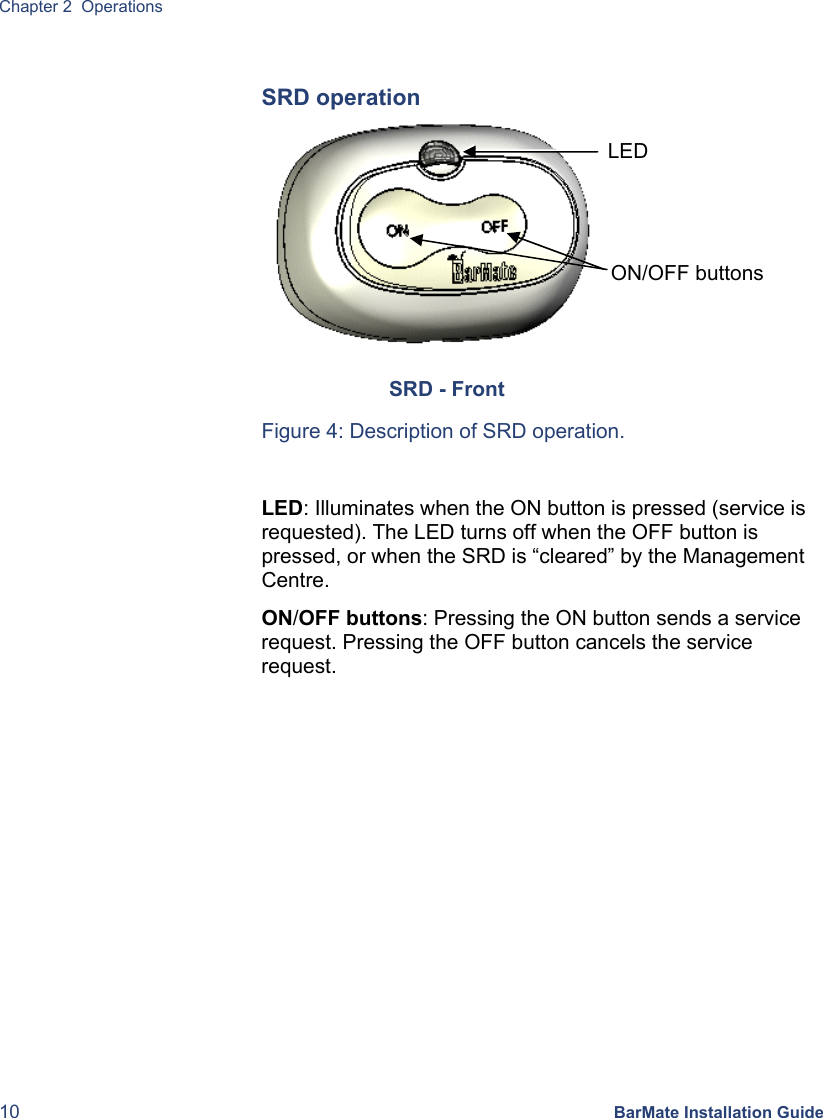 Chapter 2  Operations 10 BarMate Installation Guide  SRD operation                  Figure 4: Description of SRD operation.  LED: Illuminates when the ON button is pressed (service is requested). The LED turns off when the OFF button is pressed, or when the SRD is “cleared” by the Management Centre. ON/OFF buttons: Pressing the ON button sends a service request. Pressing the OFF button cancels the service request.   SRD - Front ON/OFF buttons LED 