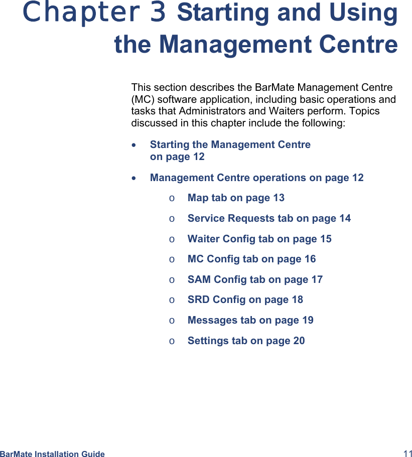  BarMate Installation Guide  11 Chapter 3 Starting and Using the Management Centre This section describes the BarMate Management Centre (MC) software application, including basic operations and tasks that Administrators and Waiters perform. Topics discussed in this chapter include the following: • Starting the Management Centre   on page 12 • Management Centre operations on page 12  o Map tab on page 13 o Service Requests tab on page 14 o Waiter Config tab on page 15 o MC Config tab on page 16 o SAM Config tab on page 17 o SRD Config on page 18 o Messages tab on page 19 o Settings tab on page 20 