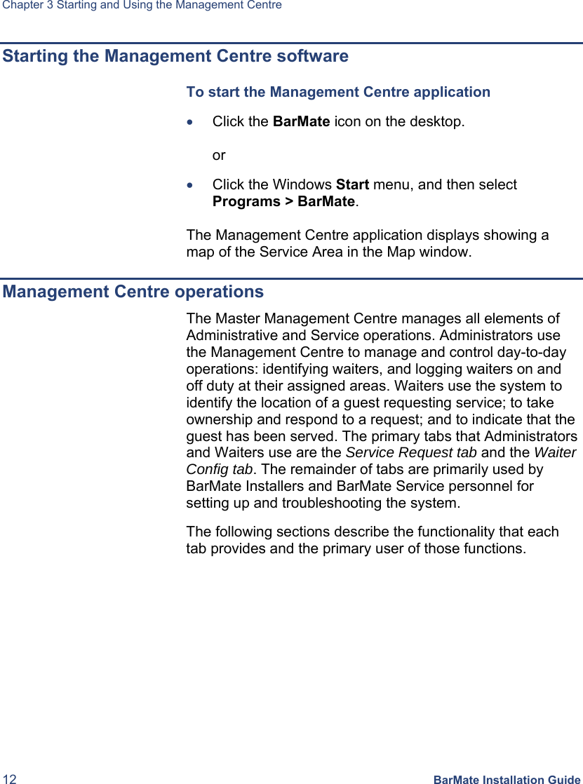 Chapter 3 Starting and Using the Management Centre 12 BarMate Installation Guide Starting the Management Centre software To start the Management Centre application  • Click the BarMate icon on the desktop.   or  • Click the Windows Start menu, and then select Programs &gt; BarMate.  The Management Centre application displays showing a map of the Service Area in the Map window. Management Centre operations The Master Management Centre manages all elements of Administrative and Service operations. Administrators use the Management Centre to manage and control day-to-day operations: identifying waiters, and logging waiters on and off duty at their assigned areas. Waiters use the system to identify the location of a guest requesting service; to take ownership and respond to a request; and to indicate that the guest has been served. The primary tabs that Administrators and Waiters use are the Service Request tab and the Waiter Config tab. The remainder of tabs are primarily used by BarMate Installers and BarMate Service personnel for setting up and troubleshooting the system.  The following sections describe the functionality that each tab provides and the primary user of those functions.  