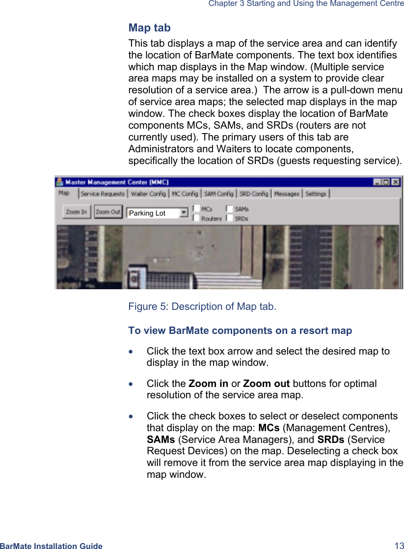   Chapter 3 Starting and Using the Management Centre BarMate Installation Guide  13 Map tab This tab displays a map of the service area and can identify the location of BarMate components. The text box identifies which map displays in the Map window. (Multiple service area maps may be installed on a system to provide clear resolution of a service area.)  The arrow is a pull-down menu of service area maps; the selected map displays in the map window. The check boxes display the location of BarMate components MCs, SAMs, and SRDs (routers are not currently used). The primary users of this tab are Administrators and Waiters to locate components, specifically the location of SRDs (guests requesting service).   Figure 5: Description of Map tab. To view BarMate components on a resort map • Click the text box arrow and select the desired map to display in the map window. • Click the Zoom in or Zoom out buttons for optimal resolution of the service area map. • Click the check boxes to select or deselect components that display on the map: MCs (Management Centres), SAMs (Service Area Managers), and SRDs (Service Request Devices) on the map. Deselecting a check box will remove it from the service area map displaying in the map window. Parking Lot 