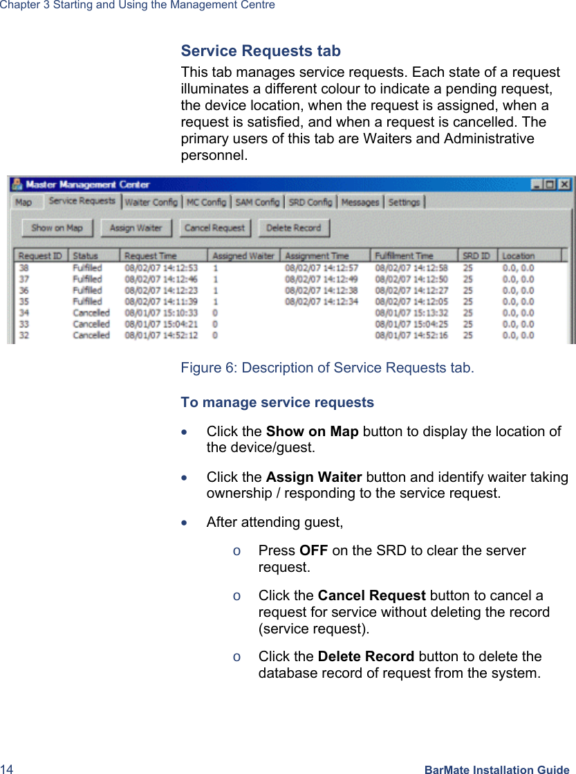 Chapter 3 Starting and Using the Management Centre 14 BarMate Installation Guide Service Requests tab This tab manages service requests. Each state of a request illuminates a different colour to indicate a pending request, the device location, when the request is assigned, when a request is satisfied, and when a request is cancelled. The primary users of this tab are Waiters and Administrative personnel.  Figure 6: Description of Service Requests tab. To manage service requests • Click the Show on Map button to display the location of the device/guest. • Click the Assign Waiter button and identify waiter taking ownership / responding to the service request. • After attending guest,  o Press OFF on the SRD to clear the server request. o Click the Cancel Request button to cancel a request for service without deleting the record (service request). o Click the Delete Record button to delete the database record of request from the system.  