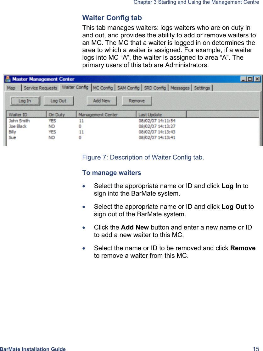   Chapter 3 Starting and Using the Management Centre BarMate Installation Guide  15 Waiter Config tab This tab manages waiters: logs waiters who are on duty in and out, and provides the ability to add or remove waiters to an MC. The MC that a waiter is logged in on determines the area to which a waiter is assigned. For example, if a waiter logs into MC “A”, the waiter is assigned to area “A”. The primary users of this tab are Administrators.  Figure 7: Description of Waiter Config tab. To manage waiters • Select the appropriate name or ID and click Log In to sign into the BarMate system. • Select the appropriate name or ID and click Log Out to sign out of the BarMate system. • Click the Add New button and enter a new name or ID to add a new waiter to this MC. • Select the name or ID to be removed and click Remove to remove a waiter from this MC. 