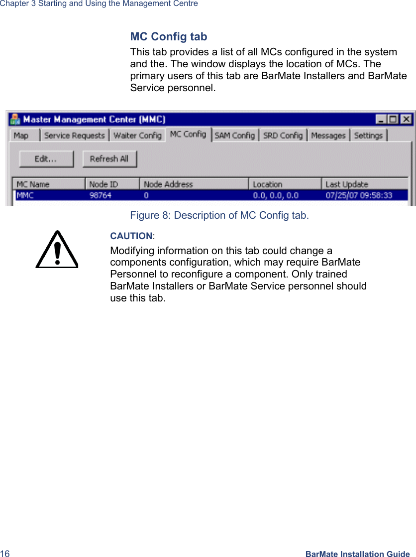 Chapter 3 Starting and Using the Management Centre 16 BarMate Installation Guide MC Config tab This tab provides a list of all MCs configured in the system and the. The window displays the location of MCs. The primary users of this tab are BarMate Installers and BarMate Service personnel.   Figure 8: Description of MC Config tab.  CAUTION: Modifying information on this tab could change a components configuration, which may require BarMate Personnel to reconfigure a component. Only trained BarMate Installers or BarMate Service personnel should use this tab.  