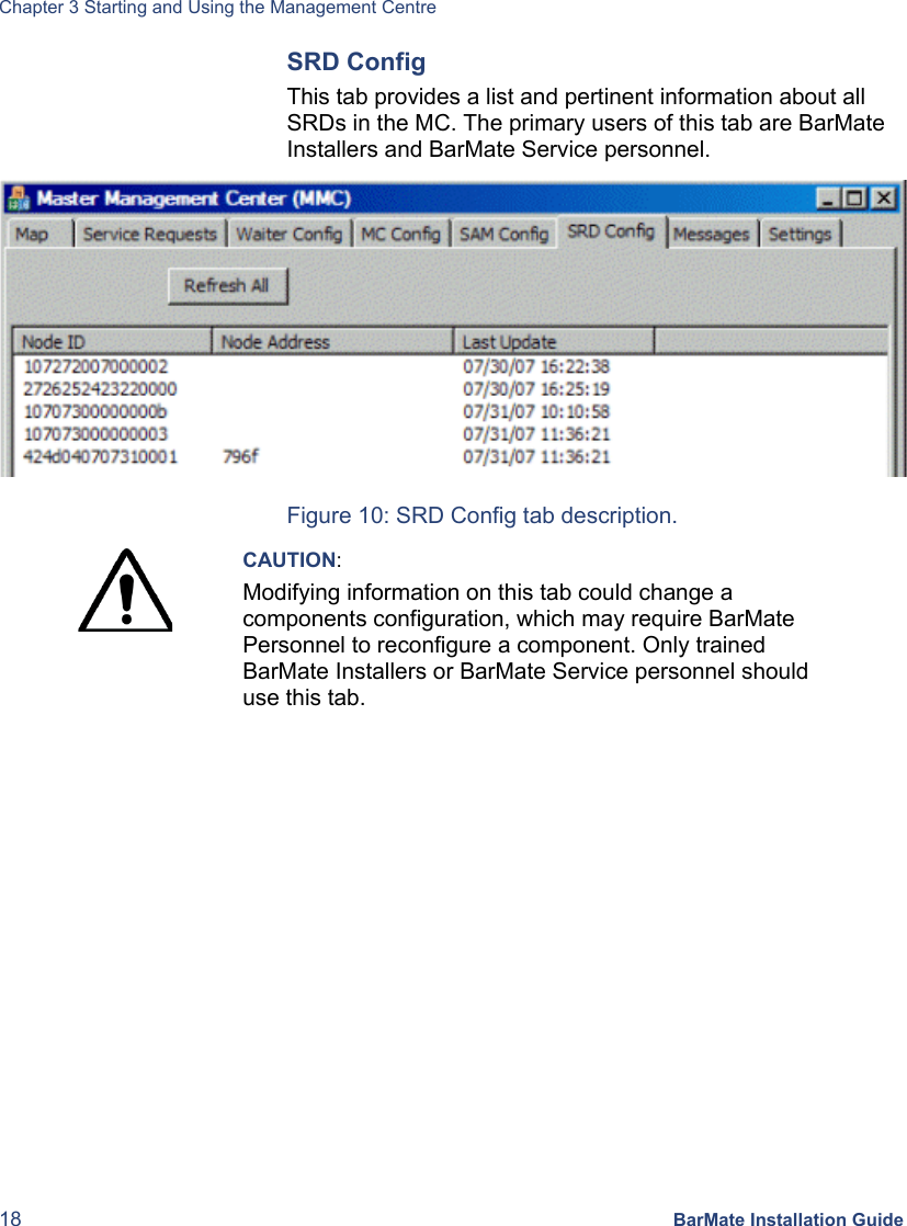 Chapter 3 Starting and Using the Management Centre 18 BarMate Installation Guide SRD Config This tab provides a list and pertinent information about all SRDs in the MC. The primary users of this tab are BarMate Installers and BarMate Service personnel.  Figure 10: SRD Config tab description.  CAUTION: Modifying information on this tab could change a components configuration, which may require BarMate Personnel to reconfigure a component. Only trained BarMate Installers or BarMate Service personnel should use this tab.  