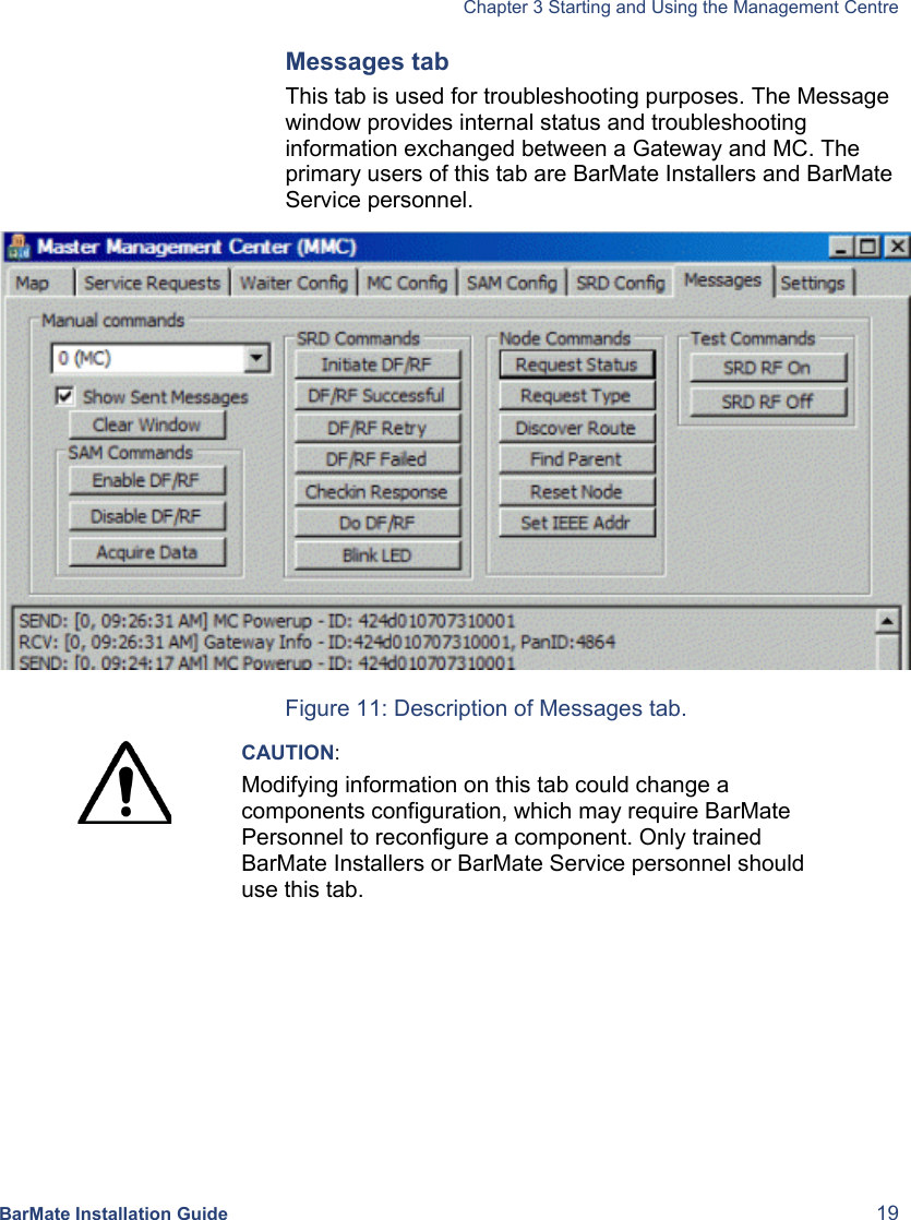  Chapter 3 Starting and Using the Management Centre BarMate Installation Guide  19 Messages tab This tab is used for troubleshooting purposes. The Message window provides internal status and troubleshooting information exchanged between a Gateway and MC. The primary users of this tab are BarMate Installers and BarMate Service personnel.   Figure 11: Description of Messages tab.  CAUTION: Modifying information on this tab could change a components configuration, which may require BarMate Personnel to reconfigure a component. Only trained BarMate Installers or BarMate Service personnel should use this tab.  