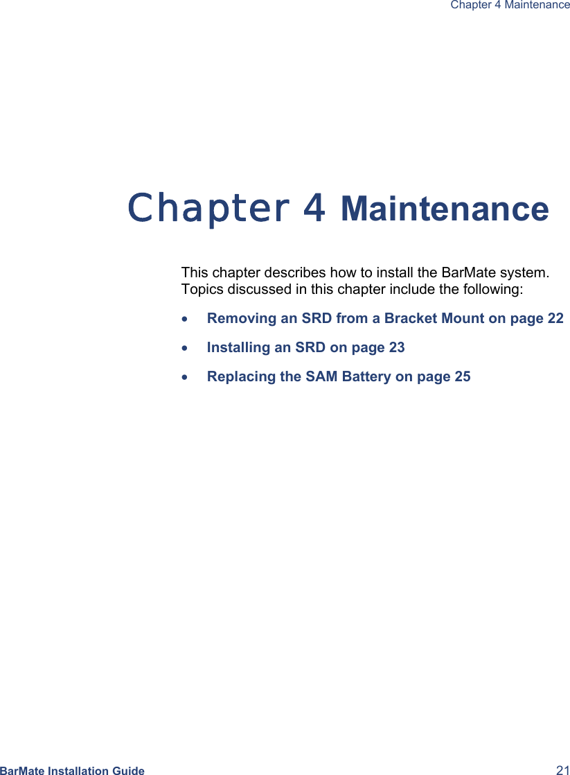  Chapter 4 Maintenance BarMate Installation Guide  21  Chapter 4 Maintenance  This chapter describes how to install the BarMate system. Topics discussed in this chapter include the following: • Removing an SRD from a Bracket Mount on page 22 • Installing an SRD on page 23 • Replacing the SAM Battery on page 25 