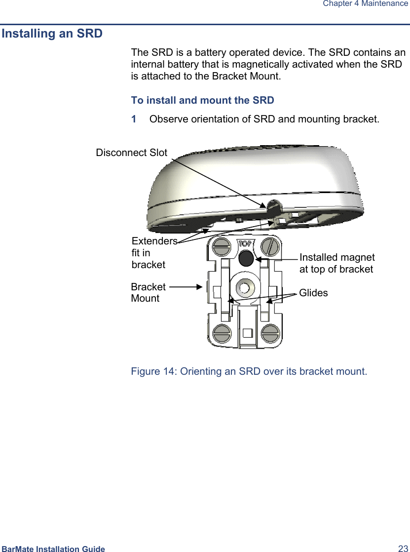  Chapter 4 Maintenance BarMate Installation Guide  23 Installing an SRD The SRD is a battery operated device. The SRD contains an internal battery that is magnetically activated when the SRD is attached to the Bracket Mount.  To install and mount the SRD 1  Observe orientation of SRD and mounting bracket.                                                      Figure 14: Orienting an SRD over its bracket mount. Installed magnet at top of bracket GlidesDisconnect Slot  Extenders fit in bracket Bracket Mount 