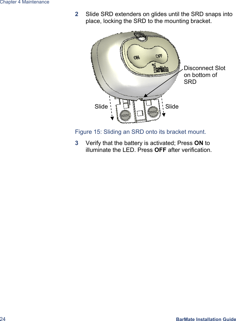 Chapter 4 Maintenance 24 BarMate Installation Guide 2  Slide SRD extenders on glides until the SRD snaps into place, locking the SRD to the mounting bracket.           Figure 15: Sliding an SRD onto its bracket mount. 3  Verify that the battery is activated; Press ON to illuminate the LED. Press OFF after verification. Slide Disconnect Slot on bottom of SRD Slide 