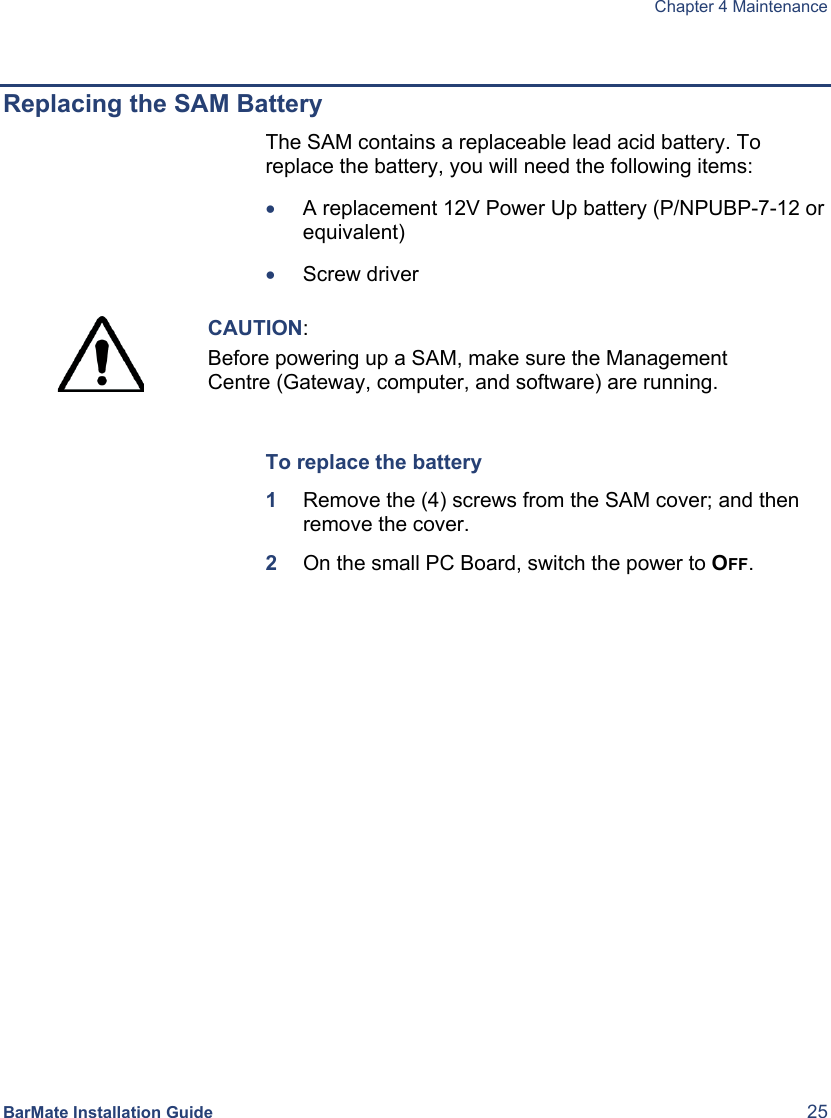  Chapter 4 Maintenance BarMate Installation Guide  25  Replacing the SAM Battery The SAM contains a replaceable lead acid battery. To replace the battery, you will need the following items: • A replacement 12V Power Up battery (P/NPUBP-7-12 or equivalent) • Screw driver   CAUTION: Before powering up a SAM, make sure the Management Centre (Gateway, computer, and software) are running.   To replace the battery 1  Remove the (4) screws from the SAM cover; and then remove the cover. 2  On the small PC Board, switch the power to OFF. 